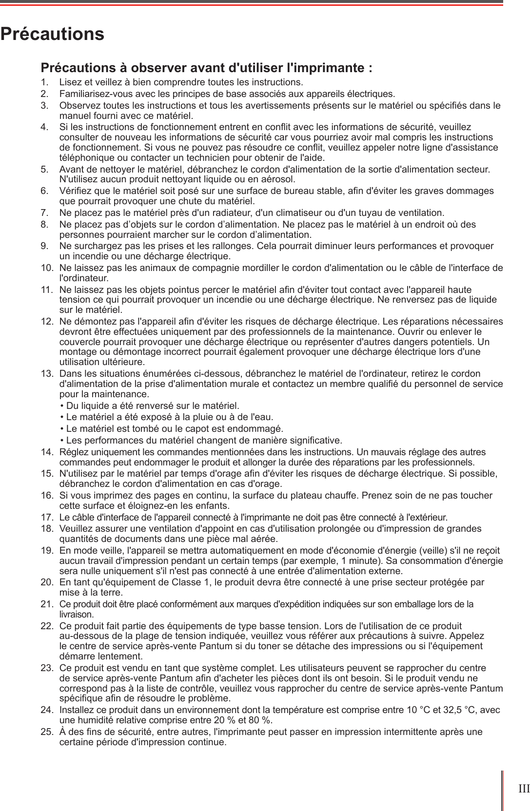 III PrécautionsPrécautions à observer avant d&apos;utiliser l&apos;imprimante :1.  Lisez et veillez à bien comprendre toutes les instructions.2.  Familiarisez-vous avec les principes de base associés aux appareils électriques.3.  Observez toutes les instructions et tous les avertissements présents sur le matériel ou spéciés dans le manuel fourni avec ce matériel.4.  Si les instructions de fonctionnement entrent en conit avec les informations de sécurité, veuillez consulter de nouveau les informations de sécurité car vous pourriez avoir mal compris les instructions de fonctionnement. Si vous ne pouvez pas résoudre ce conit, veuillez appeler notre ligne d&apos;assistance téléphonique ou contacter un technicien pour obtenir de l&apos;aide.5.  Avant de nettoyer le matériel, débranchez le cordon d&apos;alimentation de la sortie d&apos;alimentation secteur. N&apos;utilisez aucun produit nettoyant liquide ou en aérosol.6.  Vériez que le matériel soit posé sur une surface de bureau stable, an d&apos;éviter les graves dommages que pourrait provoquer une chute du matériel.7.  Ne placez pas le matériel près d&apos;un radiateur, d&apos;un climatiseur ou d&apos;un tuyau de ventilation.8.  Ne placez pas d’objets sur le cordon d’alimentation. Ne placez pas le matériel à un endroit où des personnes pourraient marcher sur le cordon d’alimentation.9.  Ne surchargez pas les prises et les rallonges. Cela pourrait diminuer leurs performances et provoquer un incendie ou une décharge électrique.10.  Ne laissez pas les animaux de compagnie mordiller le cordon d&apos;alimentation ou le câble de l&apos;interface de l&apos;ordinateur.11.  Ne laissez pas les objets pointus percer le matériel an d&apos;éviter tout contact avec l&apos;appareil haute tension ce qui pourrait provoquer un incendie ou une décharge électrique. Ne renversez pas de liquide sur le matériel.12.  Ne démontez pas l&apos;appareil an d&apos;éviter les risques de décharge électrique. Les réparations nécessaires devront être effectuées uniquement par des professionnels de la maintenance. Ouvrir ou enlever le couvercle pourrait provoquer une décharge électrique ou représenter d&apos;autres dangers potentiels. Un montage ou démontage incorrect pourrait également provoquer une décharge électrique lors d&apos;une utilisation ultérieure.13.  Dans les situations énumérées ci-dessous, débranchez le matériel de l&apos;ordinateur, retirez le cordon d&apos;alimentation de la prise d&apos;alimentation murale et contactez un membre qualié du personnel de service pour la maintenance.• Du liquide a été renversé sur le matériel.• Le matériel a été exposé à la pluie ou à de l&apos;eau.• Le matériel est tombé ou le capot est endommagé.• Les performances du matériel changent de manière signicative.14.  Réglez uniquement les commandes mentionnées dans les instructions. Un mauvais réglage des autres commandes peut endommager le produit et allonger la durée des réparations par les professionnels.15.  N&apos;utilisez par le matériel par temps d&apos;orage an d&apos;éviter les risques de décharge électrique. Si possible, débranchez le cordon d&apos;alimentation en cas d&apos;orage.16.  Si vous imprimez des pages en continu, la surface du plateau chauffe. Prenez soin de ne pas toucher cette surface et éloignez-en les enfants.17.  Le câble d&apos;interface de l&apos;appareil connecté à l&apos;imprimante ne doit pas être connecté à l&apos;extérieur.18.  Veuillez assurer une ventilation d&apos;appoint en cas d&apos;utilisation prolongée ou d&apos;impression de grandes quantités de documents dans une pièce mal aérée.19.  En mode veille, l&apos;appareil se mettra automatiquement en mode d&apos;économie d&apos;énergie (veille) s&apos;il ne reçoit aucun travail d&apos;impression pendant un certain temps (par exemple, 1 minute). Sa consommation d&apos;énergie sera nulle uniquement s&apos;il n&apos;est pas connecté à une entrée d&apos;alimentation externe.20.  En tant qu&apos;équipement de Classe 1, le produit devra être connecté à une prise secteur protégée par mise à la terre.21. Ce produit doit être placé conformément aux marques d&apos;expédition indiquées sur son emballage lors de la livraison.22.  Ce produit fait partie des équipements de type basse tension. Lors de l&apos;utilisation de ce produit  au-dessous de la plage de tension indiquée, veuillez vous référer aux précautions à suivre. Appelez le centre de service après-vente Pantum si du toner se détache des impressions ou si l&apos;équipement démarre lentement.23.  Ce produit est vendu en tant que système complet. Les utilisateurs peuvent se rapprocher du centre de service après-vente Pantum an d&apos;acheter les pièces dont ils ont besoin. Si le produit vendu ne correspond pas à la liste de contrôle, veuillez vous rapprocher du centre de service après-vente Pantum spécique an de résoudre le problème.24.  Installez ce produit dans un environnement dont la température est comprise entre 10 °C et 32,5 °C, avec une humidité relative comprise entre 20 % et 80 %.25.  À des ns de sécurité, entre autres, l&apos;imprimante peut passer en impression intermittente après une certaine période d&apos;impression continue.