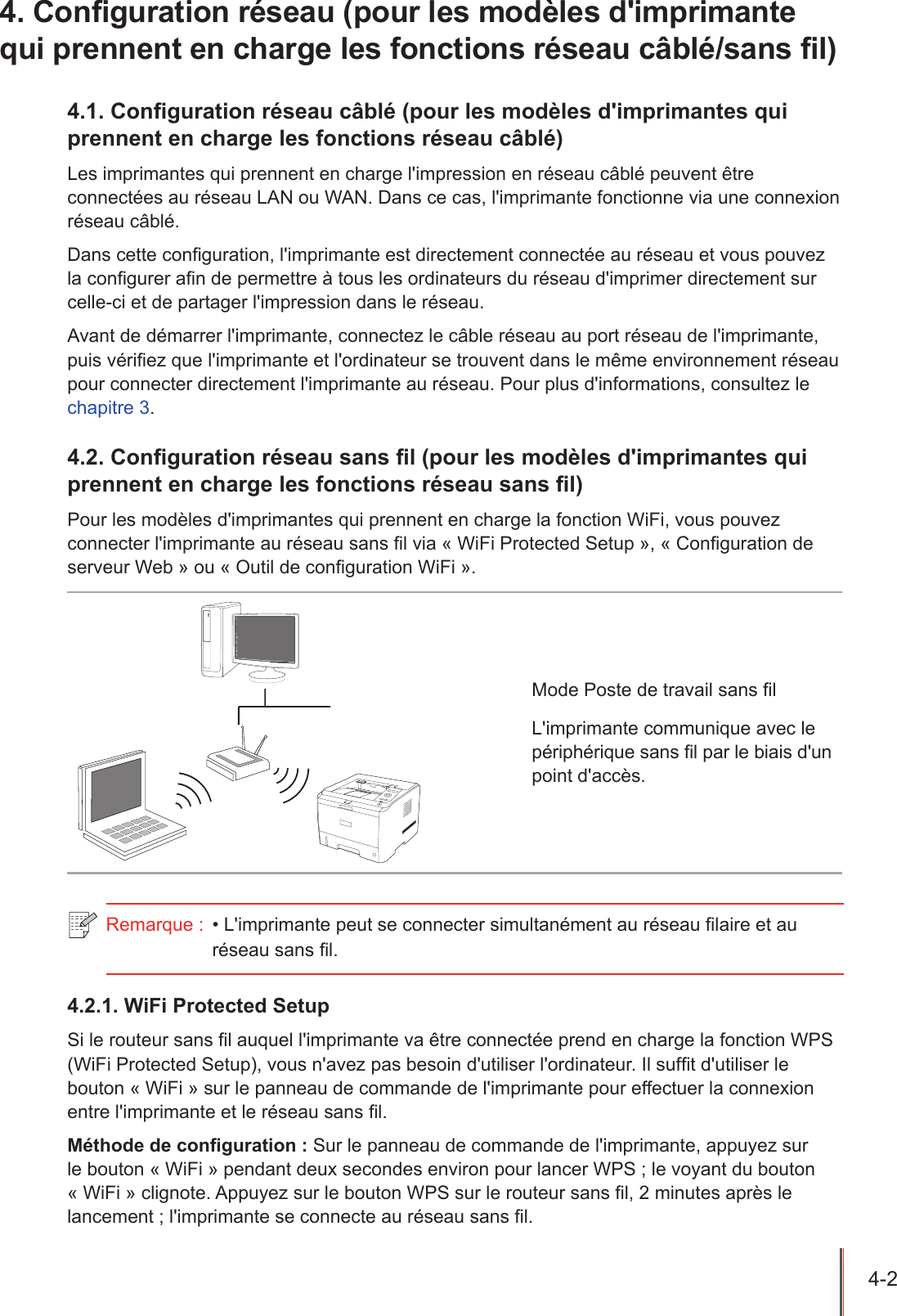 4-2  4. Configuration réseau (pour les modèles d&apos;imprimante qui prennent en charge les fonctions réseau câblé/sans fil)4.1. Conguration réseau câblé (pour les modèles d&apos;imprimantes qui prennent en charge les fonctions réseau câblé)Les imprimantes qui prennent en charge l&apos;impression en réseau câblé peuvent être connectées au réseau LAN ou WAN. Dans ce cas, l&apos;imprimante fonctionne via une connexion réseau câblé.Dans cette conguration, l&apos;imprimante est directement connectée au réseau et vous pouvez la congurer an de permettre à tous les ordinateurs du réseau d&apos;imprimer directement sur celle-ci et de partager l&apos;impression dans le réseau.Avant de démarrer l&apos;imprimante, connectez le câble réseau au port réseau de l&apos;imprimante, puis vériez que l&apos;imprimante et l&apos;ordinateur se trouvent dans le même environnement réseau pour connecter directement l&apos;imprimante au réseau. Pour plus d&apos;informations, consultez le  chapitre 3.4.2. Conguration réseau sans l (pour les modèles d&apos;imprimantes qui prennent en charge les fonctions réseau sans l)Pour les modèles d&apos;imprimantes qui prennent en charge la fonction WiFi, vous pouvez connecter l&apos;imprimante au réseau sans l via « WiFi Protected Setup », « Conguration de serveur Web » ou « Outil de conguration WiFi ». Mode Poste de travail sans lL&apos;imprimante communique avec le périphérique sans l par le biais d&apos;un point d&apos;accès.Remarque :  • L&apos;imprimante peut se connecter simultanément au réseau laire et au réseau sans l.4.2.1. WiFi Protected SetupSi le routeur sans l auquel l&apos;imprimante va être connectée prend en charge la fonction WPS (WiFi Protected Setup), vous n&apos;avez pas besoin d&apos;utiliser l&apos;ordinateur. Il suft d&apos;utiliser le bouton « WiFi » sur le panneau de commande de l&apos;imprimante pour effectuer la connexion entre l&apos;imprimante et le réseau sans l. Méthode de conguration : Sur le panneau de commande de l&apos;imprimante, appuyez sur le bouton « WiFi » pendant deux secondes environ pour lancer WPS ; le voyant du bouton « WiFi » clignote. Appuyez sur le bouton WPS sur le routeur sans l, 2 minutes après le lancement ; l&apos;imprimante se connecte au réseau sans l. 