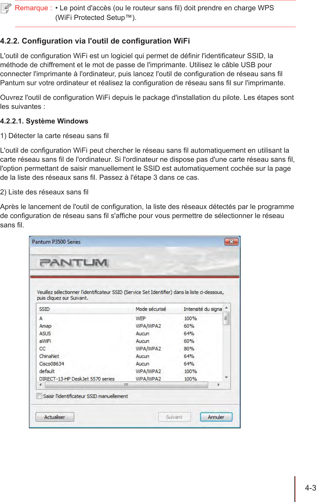 4-3  Remarque :  • Le point d&apos;accès (ou le routeur sans l) doit prendre en charge WPS  (WiFi Protected Setup™).4.2.2. Conguration via l&apos;outil de conguration WiFiL&apos;outil de conguration WiFi est un logiciel qui permet de dénir l&apos;identicateur SSID, la méthode de chiffrement et le mot de passe de l&apos;imprimante. Utilisez le câble USB pour connecter l&apos;imprimante à l&apos;ordinateur, puis lancez l&apos;outil de conguration de réseau sans l Pantum sur votre ordinateur et réalisez la conguration de réseau sans l sur l&apos;imprimante.Ouvrez l&apos;outil de conguration WiFi depuis le package d&apos;installation du pilote. Les étapes sont les suivantes :4.2.2.1. Système Windows1) Détecter la carte réseau sans lL&apos;outil de conguration WiFi peut chercher le réseau sans l automatiquement en utilisant la carte réseau sans l de l&apos;ordinateur. Si l&apos;ordinateur ne dispose pas d&apos;une carte réseau sans l, l&apos;option permettant de saisir manuellement le SSID est automatiquement cochée sur la page de la liste des réseaux sans l. Passez à l&apos;étape 3 dans ce cas. 2) Liste des réseaux sans lAprès le lancement de l&apos;outil de conguration, la liste des réseaux détectés par le programme de conguration de réseau sans l s&apos;afche pour vous permettre de sélectionner le réseau sans l. 