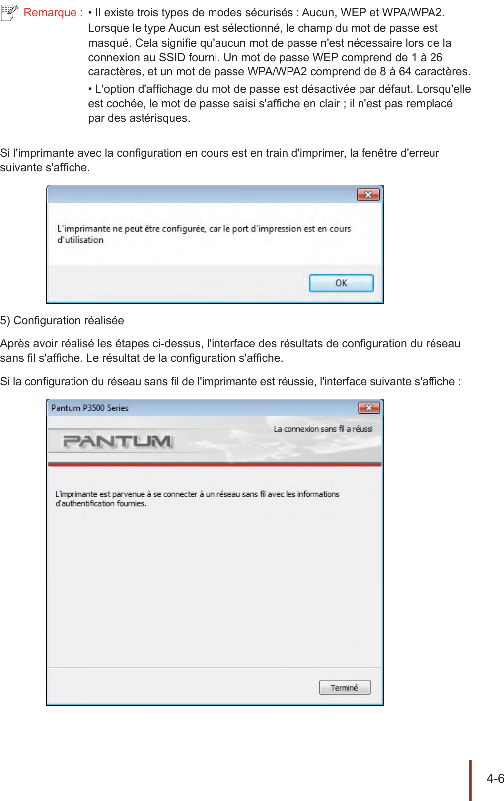 4-6  Remarque :  • Il existe trois types de modes sécurisés : Aucun, WEP et WPA/WPA2. Lorsque le type Aucun est sélectionné, le champ du mot de passe est masqué. Cela signie qu&apos;aucun mot de passe n&apos;est nécessaire lors de la connexion au SSID fourni. Un mot de passe WEP comprend de 1 à 26 caractères, et un mot de passe WPA/WPA2 comprend de 8 à 64 caractères.• L&apos;option d&apos;afchage du mot de passe est désactivée par défaut. Lorsqu&apos;elle est cochée, le mot de passe saisi s&apos;afche en clair ; il n&apos;est pas remplacé par des astérisques.Si l&apos;imprimante avec la conguration en cours est en train d&apos;imprimer, la fenêtre d&apos;erreur suivante s&apos;afche.5) Conguration réaliséeAprès avoir réalisé les étapes ci-dessus, l&apos;interface des résultats de conguration du réseau sans l s&apos;afche. Le résultat de la conguration s&apos;afche.Si la conguration du réseau sans l de l&apos;imprimante est réussie, l&apos;interface suivante s&apos;afche :