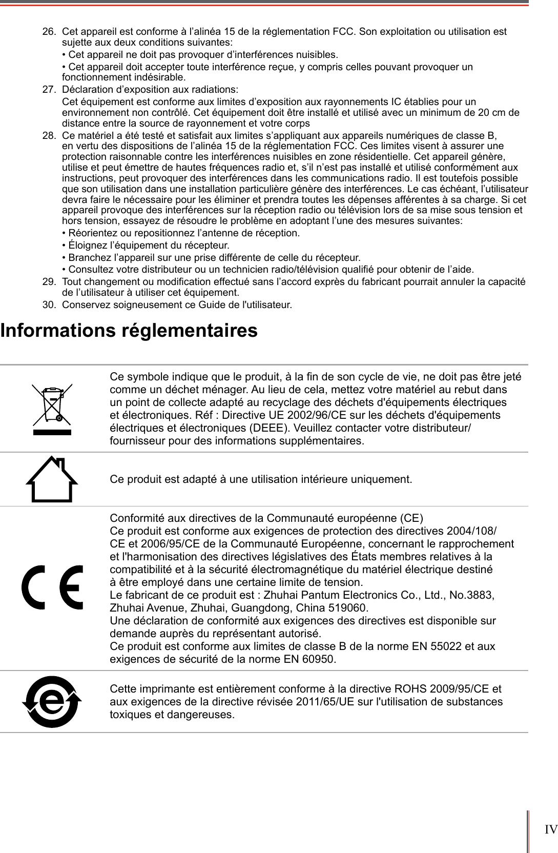 IV 26.  Cet appareil est conforme à l’alinéa 15 de la réglementation FCC. Son exploitation ou utilisation est sujette aux deux conditions suivantes:• Cet appareil ne doit pas provoquer d’interférences nuisibles.• Cet appareil doit accepter toute interférence reçue, y compris celles pouvant provoquer un fonctionnement indésirable.27.  Déclaration d’exposition aux radiations:Cet équipement est conforme aux limites d’exposition aux rayonnements IC établies pour un environnement non contrôlé. Cet équipement doit être installé et utilisé avec un minimum de 20 cm de distance entre la source de rayonnement et votre corps28.  Ce matériel a été testé et satisfait aux limites s’appliquant aux appareils numériques de classe B, en vertu des dispositions de l’alinéa 15 de la réglementation FCC. Ces limites visent à assurer une protection raisonnable contre les interférences nuisibles en zone résidentielle. Cet appareil génère, utilise et peut émettre de hautes fréquences radio et, s’il n’est pas installé et utilisé conformément aux instructions, peut provoquer des interférences dans les communications radio. Il est toutefois possible que son utilisation dans une installation particulière génère des interférences. Le cas échéant, l’utilisateur devra faire le nécessaire pour les éliminer et prendra toutes les dépenses afférentes à sa charge. Si cet appareil provoque des interférences sur la réception radio ou télévision lors de sa mise sous tension et hors tension, essayez de résoudre le problème en adoptant l’une des mesures suivantes:• Réorientez ou repositionnez l’antenne de réception.• Éloignez l’équipement du récepteur.• Branchez l’appareil sur une prise différente de celle du récepteur.• Consultez votre distributeur ou un technicien radio/télévision qualié pour obtenir de l’aide.29.  Tout changement ou modication effectué sans l’accord exprès du fabricant pourrait annuler la capacité de l’utilisateur à utiliser cet équipement.30.  Conservez soigneusement ce Guide de l&apos;utilisateur.Informations réglementairesCe symbole indique que le produit, à la n de son cycle de vie, ne doit pas être jeté comme un déchet ménager. Au lieu de cela, mettez votre matériel au rebut dans un point de collecte adapté au recyclage des déchets d&apos;équipements électriques et électroniques. Réf : Directive UE 2002/96/CE sur les déchets d&apos;équipements électriques et électroniques (DEEE). Veuillez contacter votre distributeur/fournisseur pour des informations supplémentaires.Ce produit est adapté à une utilisation intérieure uniquement.Conformité aux directives de la Communauté européenne (CE) Ce produit est conforme aux exigences de protection des directives 2004/108/CE et 2006/95/CE de la Communauté Européenne, concernant le rapprochement et l&apos;harmonisation des directives législatives des États membres relatives à la compatibilité et à la sécurité électromagnétique du matériel électrique destiné  à être employé dans une certaine limite de tension. Le fabricant de ce produit est : Zhuhai Pantum Electronics Co., Ltd., No.3883, Zhuhai Avenue, Zhuhai, Guangdong, China 519060.Une déclaration de conformité aux exigences des directives est disponible sur demande auprès du représentant autorisé. Ce produit est conforme aux limites de classe B de la norme EN 55022 et aux exigences de sécurité de la norme EN 60950. Cette imprimante est entièrement conforme à la directive ROHS 2009/95/CE et aux exigences de la directive révisée 2011/65/UE sur l&apos;utilisation de substances toxiques et dangereuses.