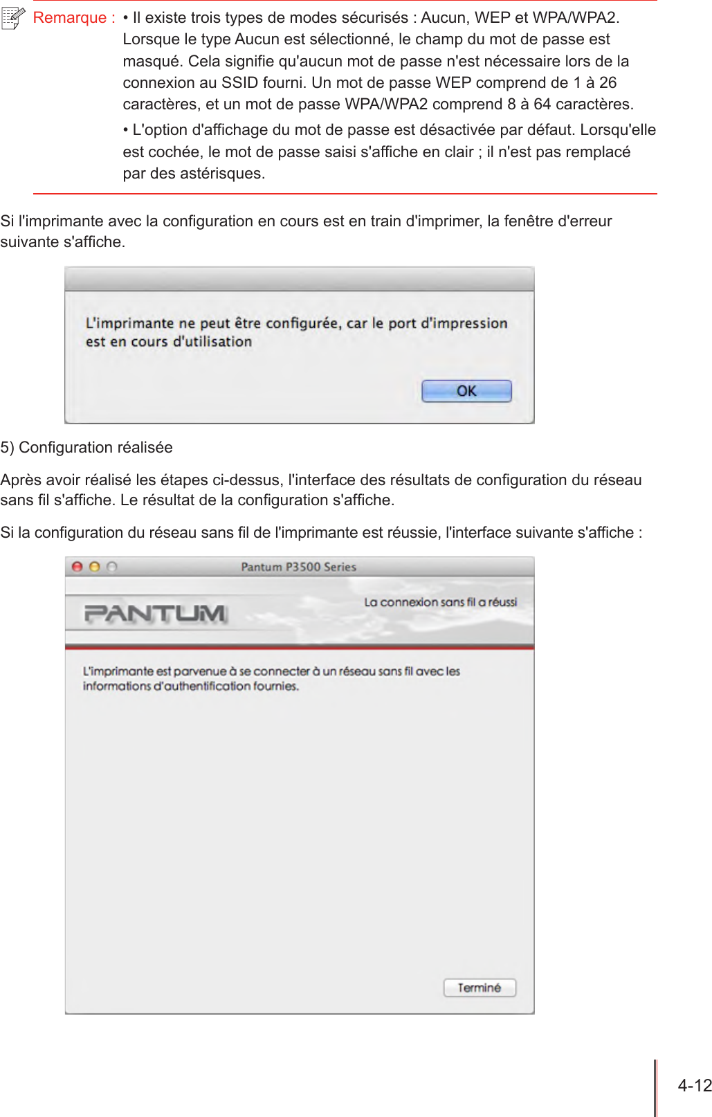 4-12  Remarque :  • Il existe trois types de modes sécurisés : Aucun, WEP et WPA/WPA2. Lorsque le type Aucun est sélectionné, le champ du mot de passe est masqué. Cela signifie qu&apos;aucun mot de passe n&apos;est nécessaire lors de la connexion au SSID fourni. Un mot de passe WEP comprend de 1 à 26 caractères, et un mot de passe WPA/WPA2 comprend 8 à 64 caractères.• L&apos;option d&apos;affichage du mot de passe est désactivée par défaut. Lorsqu&apos;elle est cochée, le mot de passe saisi s&apos;affiche en clair ; il n&apos;est pas remplacé par des astérisques.Si l&apos;imprimante avec la conguration en cours est en train d&apos;imprimer, la fenêtre d&apos;erreur suivante s&apos;afche.5) Conguration réaliséeAprès avoir réalisé les étapes ci-dessus, l&apos;interface des résultats de conguration du réseau sans l s&apos;afche. Le résultat de la conguration s&apos;afche.Si la conguration du réseau sans l de l&apos;imprimante est réussie, l&apos;interface suivante s&apos;afche :