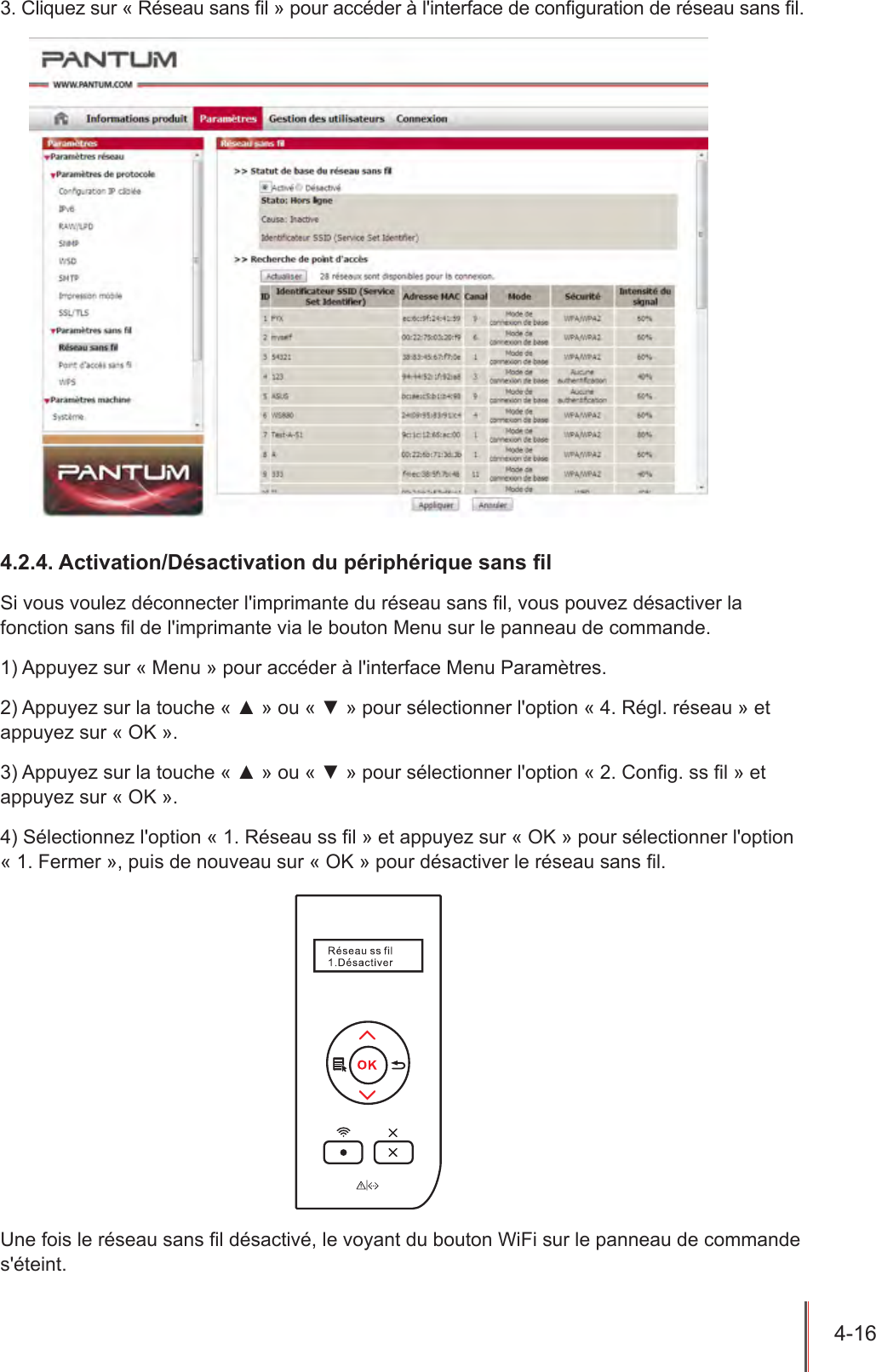 4-16  3. Cliquez sur « Réseau sans l » pour accéder à l&apos;interface de conguration de réseau sans l.4.2.4. Activation/Désactivation du périphérique sans lSi vous voulez déconnecter l&apos;imprimante du réseau sans l, vous pouvez désactiver la fonction sans l de l&apos;imprimante via le bouton Menu sur le panneau de commande. 1) Appuyez sur « Menu » pour accéder à l&apos;interface Menu Paramètres.2) Appuyez sur la touche « ▲ » ou « ▼ » pour sélectionner l&apos;option « 4. Régl. réseau » et appuyez sur « OK ».3) Appuyez sur la touche « ▲ » ou « ▼ » pour sélectionner l&apos;option « 2. Cong. ss l » et appuyez sur « OK ».4) Sélectionnez l&apos;option « 1. Réseau ss l » et appuyez sur « OK » pour sélectionner l&apos;option « 1. Fermer », puis de nouveau sur « OK » pour désactiver le réseau sans l. Une fois le réseau sans l désactivé, le voyant du bouton WiFi sur le panneau de commande s&apos;éteint.