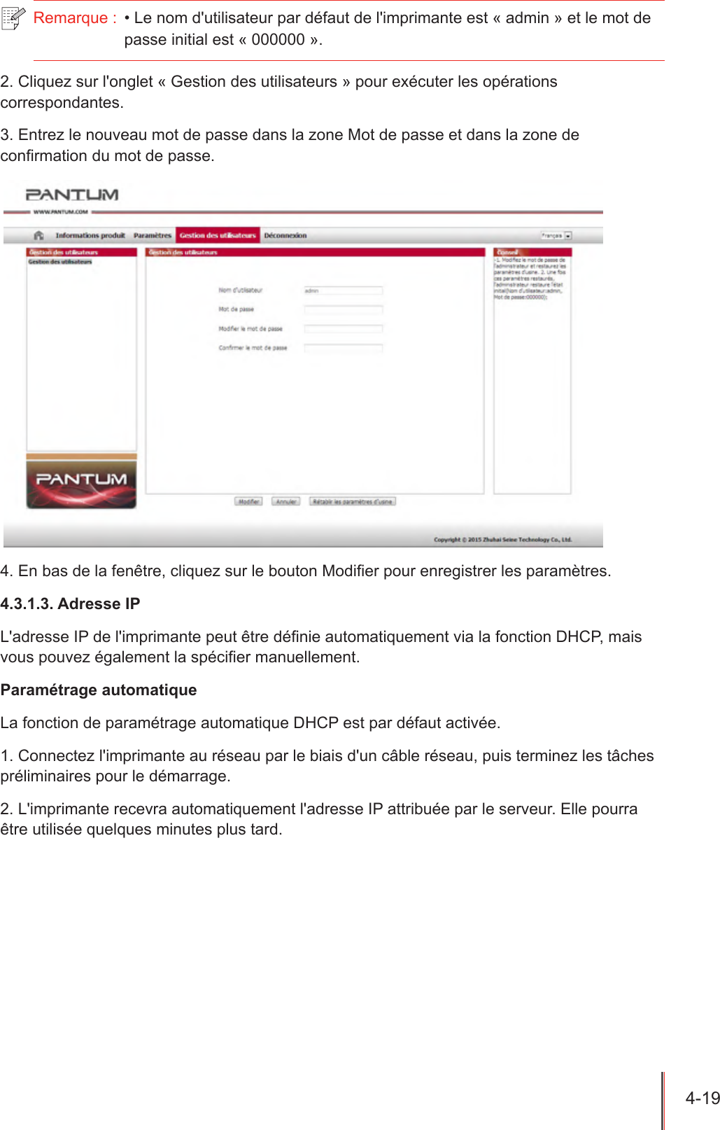 4-19  Remarque :  • Le nom d&apos;utilisateur par défaut de l&apos;imprimante est « admin » et le mot de passe initial est « 000000 ».2. Cliquez sur l&apos;onglet « Gestion des utilisateurs » pour exécuter les opérations correspondantes.3. Entrez le nouveau mot de passe dans la zone Mot de passe et dans la zone de conrmation du mot de passe.4. En bas de la fenêtre, cliquez sur le bouton Modier pour enregistrer les paramètres.4.3.1.3. Adresse IPL&apos;adresse IP de l&apos;imprimante peut être dénie automatiquement via la fonction DHCP, mais vous pouvez également la spécier manuellement.Paramétrage automatiqueLa fonction de paramétrage automatique DHCP est par défaut activée.1. Connectez l&apos;imprimante au réseau par le biais d&apos;un câble réseau, puis terminez les tâches préliminaires pour le démarrage.2. L&apos;imprimante recevra automatiquement l&apos;adresse IP attribuée par le serveur. Elle pourra être utilisée quelques minutes plus tard.