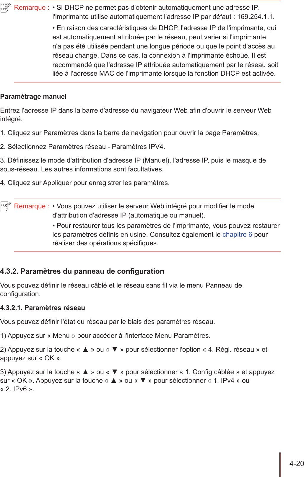 4-20  Remarque :  • Si DHCP ne permet pas d&apos;obtenir automatiquement une adresse IP, l&apos;imprimante utilise automatiquement l&apos;adresse IP par défaut : 169.254.1.1.• En raison des caractéristiques de DHCP, l&apos;adresse IP de l&apos;imprimante, qui est automatiquement attribuée par le réseau, peut varier si l&apos;imprimante n&apos;a pas été utilisée pendant une longue période ou que le point d&apos;accès au réseau change. Dans ce cas, la connexion à l&apos;imprimante échoue. Il est recommandé que l&apos;adresse IP attribuée automatiquement par le réseau soit liée à l&apos;adresse MAC de l&apos;imprimante lorsque la fonction DHCP est activée.Paramétrage manuelEntrez l&apos;adresse IP dans la barre d&apos;adresse du navigateur Web an d&apos;ouvrir le serveur Web intégré.1. Cliquez sur Paramètres dans la barre de navigation pour ouvrir la page Paramètres.2. Sélectionnez Paramètres réseau - Paramètres IPV4.3. Dénissez le mode d&apos;attribution d&apos;adresse IP (Manuel), l&apos;adresse IP, puis le masque de sous-réseau. Les autres informations sont facultatives.4. Cliquez sur Appliquer pour enregistrer les paramètres.Remarque :  • Vous pouvez utiliser le serveur Web intégré pour modier le mode d&apos;attribution d&apos;adresse IP (automatique ou manuel).• Pour restaurer tous les paramètres de l&apos;imprimante, vous pouvez restaurer les paramètres dénis en usine. Consultez également le chapitre 6 pour réaliser des opérations spéciques.4.3.2. Paramètres du panneau de conguration Vous pouvez dénir le réseau câblé et le réseau sans l via le menu Panneau de conguration.4.3.2.1. Paramètres réseauVous pouvez dénir l&apos;état du réseau par le biais des paramètres réseau.1) Appuyez sur « Menu » pour accéder à l&apos;interface Menu Paramètres.2) Appuyez sur la touche « ▲ » ou « ▼ » pour sélectionner l&apos;option « 4. Régl. réseau » et appuyez sur « OK ».3) Appuyez sur la touche « ▲ » ou « ▼ » pour sélectionner « 1. Cong câblée » et appuyez sur « OK ». Appuyez sur la touche « ▲ » ou « ▼ » pour sélectionner « 1. IPv4 » ou  « 2. IPv6 ».