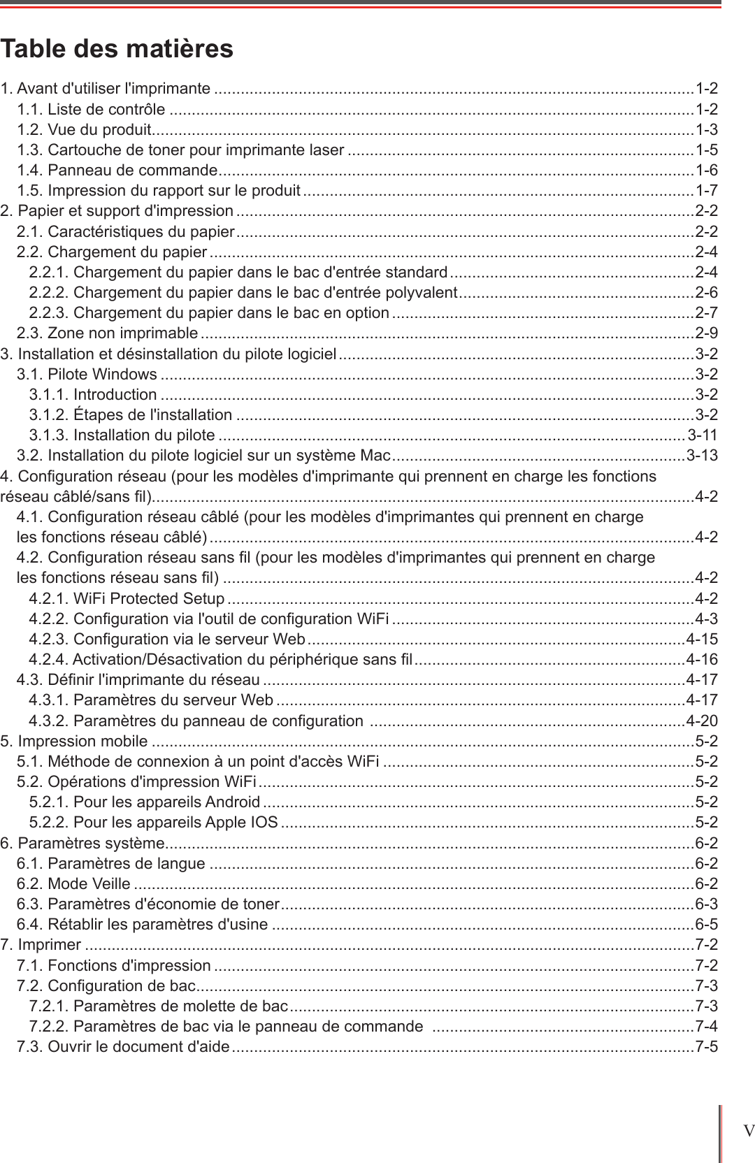 V Table des matières1. Avant d&apos;utiliser l&apos;imprimante ............................................................................................................1-21.1. Liste de contrôle ......................................................................................................................1-21.2. Vue du produit ..........................................................................................................................1-31.3. Cartouche de toner pour imprimante laser ..............................................................................1-51.4. Panneau de commande ........................................................................................................... 1-61.5. Impression du rapport sur le produit ........................................................................................1-72. Papier et support d&apos;impression .......................................................................................................2-22.1. Caractéristiques du papier .......................................................................................................2-22.2. Chargement du papier .............................................................................................................2-42.2.1. Chargement du papier dans le bac d&apos;entrée standard .......................................................2-42.2.2. Chargement du papier dans le bac d&apos;entrée polyvalent ..................................................... 2-62.2.3. Chargement du papier dans le bac en option ....................................................................2-72.3. Zone non imprimable ...............................................................................................................2-93. Installation et désinstallation du pilote logiciel ................................................................................3-23.1. Pilote Windows ........................................................................................................................3-23.1.1. Introduction ........................................................................................................................3-23.1.2. Étapes de l&apos;installation .......................................................................................................3-23.1.3. Installation du pilote .........................................................................................................3-113.2. Installation du pilote logiciel sur un système Mac ..................................................................3-134. Conguration réseau (pour les modèles d&apos;imprimante qui prennent en charge les fonctions  réseau câblé/sans l)..........................................................................................................................4-24.1. Conguration réseau câblé (pour les modèles d&apos;imprimantes qui prennent en charge  les fonctions réseau câblé) .............................................................................................................4-24.2. Conguration réseau sans l (pour les modèles d&apos;imprimantes qui prennent en charge  les fonctions réseau sans l) ..........................................................................................................4-24.2.1. WiFi Protected Setup .........................................................................................................4-24.2.2. Conguration via l&apos;outil de conguration WiFi ....................................................................4-34.2.3. Conguration via le serveur Web .....................................................................................4-154.2.4. Activation/Désactivation du périphérique sans l .............................................................4-164.3. Dénir l&apos;imprimante du réseau ...............................................................................................4-174.3.1. Paramètres du serveur Web ............................................................................................4-174.3.2. Paramètres du panneau de conguration  .......................................................................4-205. Impression mobile ..........................................................................................................................5-25.1. Méthode de connexion à un point d&apos;accès WiFi ......................................................................5-25.2. Opérations d&apos;impression WiFi ..................................................................................................5-25.2.1. Pour les appareils Android .................................................................................................5-25.2.2. Pour les appareils Apple IOS .............................................................................................5-26. Paramètres système.......................................................................................................................6-26.1. Paramètres de langue .............................................................................................................6-26.2. Mode Veille ..............................................................................................................................6-26.3. Paramètres d&apos;économie de toner ............................................................................................. 6-36.4. Rétablir les paramètres d&apos;usine ...............................................................................................6-57. Imprimer .........................................................................................................................................7-27.1. Fonctions d&apos;impression ............................................................................................................7-27.2. Conguration de bac ................................................................................................................ 7-37.2.1. Paramètres de molette de bac ...........................................................................................7-37.2.2. Paramètres de bac via le panneau de commande  ...........................................................7-47.3. Ouvrir le document d&apos;aide ........................................................................................................7-5