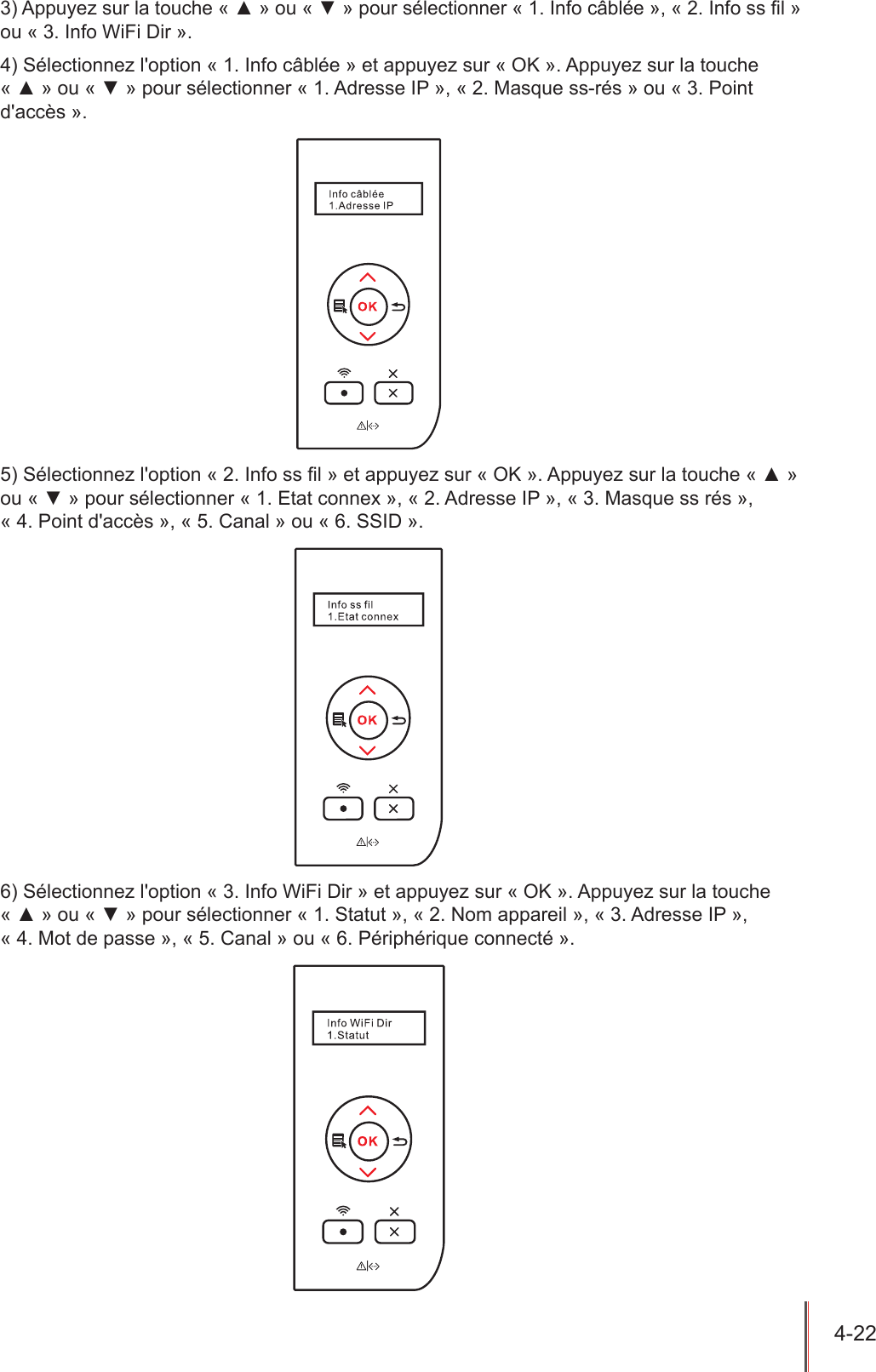 4-22  3) Appuyez sur la touche « ▲ » ou « ▼ » pour sélectionner « 1. Info câblée », « 2. Info ss l » ou « 3. Info WiFi Dir ».4) Sélectionnez l&apos;option « 1. Info câblée » et appuyez sur « OK ». Appuyez sur la touche « ▲ » ou « ▼ » pour sélectionner « 1. Adresse IP », « 2. Masque ss-rés » ou « 3. Point d&apos;accès ».5) Sélectionnez l&apos;option « 2. Info ss l » et appuyez sur « OK ». Appuyez sur la touche « ▲ » ou « ▼ » pour sélectionner « 1. Etat connex », « 2. Adresse IP », « 3. Masque ss rés »,  « 4. Point d&apos;accès », « 5. Canal » ou « 6. SSID ».6) Sélectionnez l&apos;option « 3. Info WiFi Dir » et appuyez sur « OK ». Appuyez sur la touche « ▲ » ou « ▼ » pour sélectionner « 1. Statut », « 2. Nom appareil », « 3. Adresse IP »,  « 4. Mot de passe », « 5. Canal » ou « 6. Périphérique connecté ».