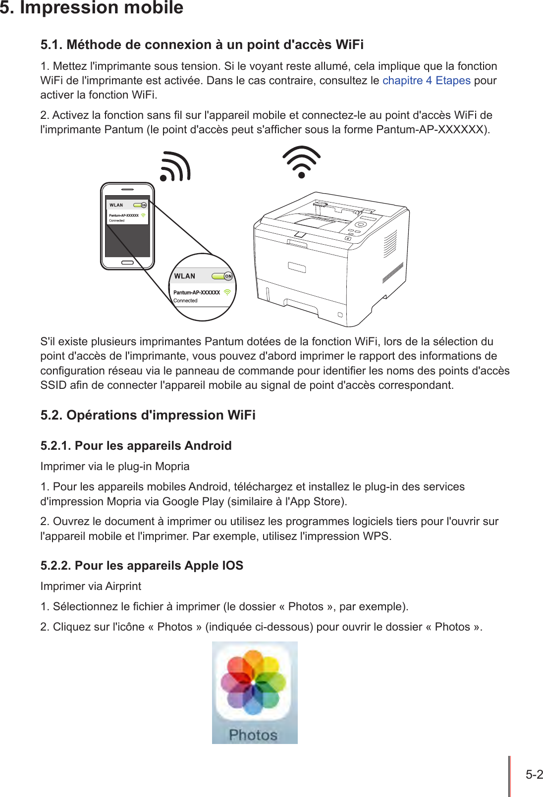 5-2  5. Impression mobile5.1. Méthode de connexion à un point d&apos;accès WiFi1. Mettez l&apos;imprimante sous tension. Si le voyant reste allumé, cela implique que la fonction WiFi de l&apos;imprimante est activée. Dans le cas contraire, consultez le chapitre 4 Etapes pour activer la fonction WiFi.2. Activez la fonction sans l sur l&apos;appareil mobile et connectez-le au point d&apos;accès WiFi de l&apos;imprimante Pantum (le point d&apos;accès peut s&apos;afcher sous la forme Pantum-AP-XXXXXX).S&apos;il existe plusieurs imprimantes Pantum dotées de la fonction WiFi, lors de la sélection du point d&apos;accès de l&apos;imprimante, vous pouvez d&apos;abord imprimer le rapport des informations de conguration réseau via le panneau de commande pour identier les noms des points d&apos;accès SSID an de connecter l&apos;appareil mobile au signal de point d&apos;accès correspondant.5.2. Opérations d&apos;impression WiFi5.2.1. Pour les appareils AndroidImprimer via le plug-in Mopria1. Pour les appareils mobiles Android, téléchargez et installez le plug-in des services d&apos;impression Mopria via Google Play (similaire à l&apos;App Store).2. Ouvrez le document à imprimer ou utilisez les programmes logiciels tiers pour l&apos;ouvrir sur l&apos;appareil mobile et l&apos;imprimer. Par exemple, utilisez l&apos;impression WPS.5.2.2. Pour les appareils Apple IOSImprimer via Airprint 1. Sélectionnez le chier à imprimer (le dossier « Photos », par exemple).2. Cliquez sur l&apos;icône « Photos » (indiquée ci-dessous) pour ouvrir le dossier « Photos ».