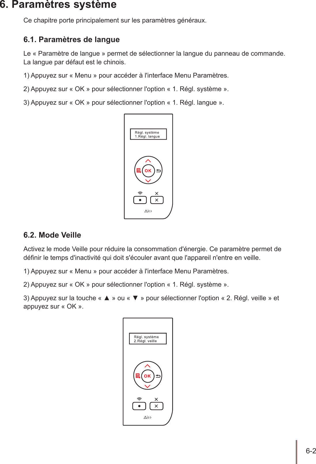 6-2  6. Paramètres systèmeCe chapitre porte principalement sur les paramètres généraux.6.1. Paramètres de langueLe « Paramètre de langue » permet de sélectionner la langue du panneau de commande.  La langue par défaut est le chinois.1) Appuyez sur « Menu » pour accéder à l&apos;interface Menu Paramètres.2) Appuyez sur « OK » pour sélectionner l&apos;option « 1. Régl. système ».3) Appuyez sur « OK » pour sélectionner l&apos;option « 1. Régl. langue ».6.2. Mode VeilleActivez le mode Veille pour réduire la consommation d&apos;énergie. Ce paramètre permet de dénir le temps d&apos;inactivité qui doit s&apos;écouler avant que l&apos;appareil n&apos;entre en veille. 1) Appuyez sur « Menu » pour accéder à l&apos;interface Menu Paramètres.2) Appuyez sur « OK » pour sélectionner l&apos;option « 1. Régl. système ».3) Appuyez sur la touche « ▲ » ou « ▼ » pour sélectionner l&apos;option « 2. Régl. veille » et appuyez sur « OK ».