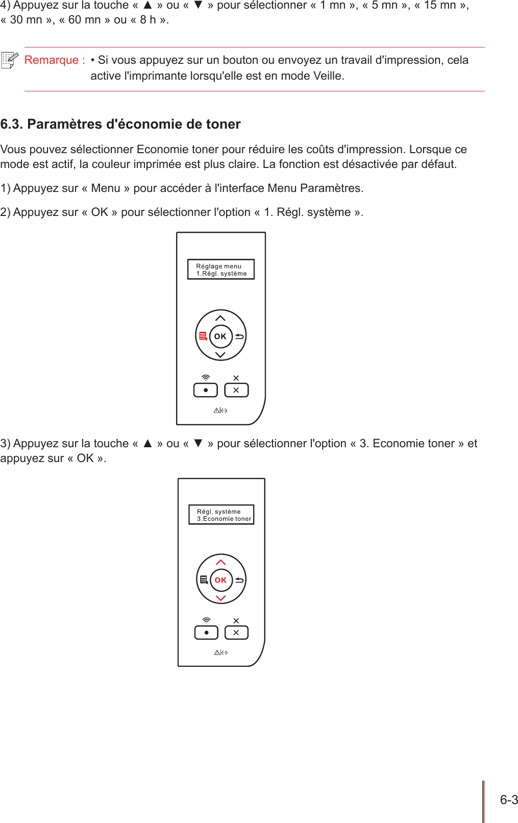 6-3  4) Appuyez sur la touche « ▲ » ou « ▼ » pour sélectionner « 1 mn », « 5 mn », « 15 mn », « 30 mn », « 60 mn » ou « 8 h ».Remarque :  • Si vous appuyez sur un bouton ou envoyez un travail d&apos;impression, cela active l&apos;imprimante lorsqu&apos;elle est en mode Veille.6.3. Paramètres d&apos;économie de tonerVous pouvez sélectionner Economie toner pour réduire les coûts d&apos;impression. Lorsque ce mode est actif, la couleur imprimée est plus claire. La fonction est désactivée par défaut.1) Appuyez sur « Menu » pour accéder à l&apos;interface Menu Paramètres.2) Appuyez sur « OK » pour sélectionner l&apos;option « 1. Régl. système ».3) Appuyez sur la touche « ▲ » ou « ▼ » pour sélectionner l&apos;option « 3. Economie toner » et appuyez sur « OK ».