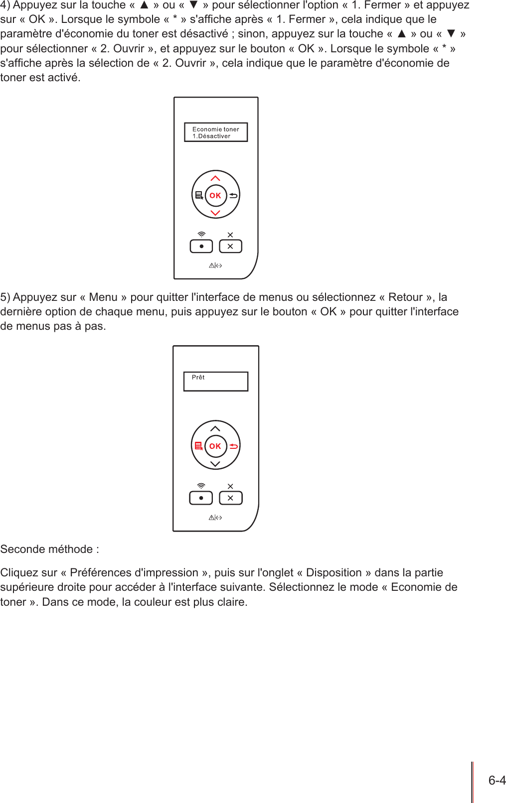 6-4  4) Appuyez sur la touche « ▲ » ou « ▼ » pour sélectionner l&apos;option « 1. Fermer » et appuyez sur « OK ». Lorsque le symbole « * » s&apos;afche après « 1. Fermer », cela indique que le paramètre d&apos;économie du toner est désactivé ; sinon, appuyez sur la touche « ▲ » ou « ▼ » pour sélectionner « 2. Ouvrir », et appuyez sur le bouton « OK ». Lorsque le symbole « * » s&apos;afche après la sélection de « 2. Ouvrir », cela indique que le paramètre d&apos;économie de toner est activé.5) Appuyez sur « Menu » pour quitter l&apos;interface de menus ou sélectionnez « Retour », la dernière option de chaque menu, puis appuyez sur le bouton « OK » pour quitter l&apos;interface de menus pas à pas.Seconde méthode :Cliquez sur « Préférences d&apos;impression », puis sur l&apos;onglet « Disposition » dans la partie supérieure droite pour accéder à l&apos;interface suivante. Sélectionnez le mode « Economie de toner ». Dans ce mode, la couleur est plus claire.