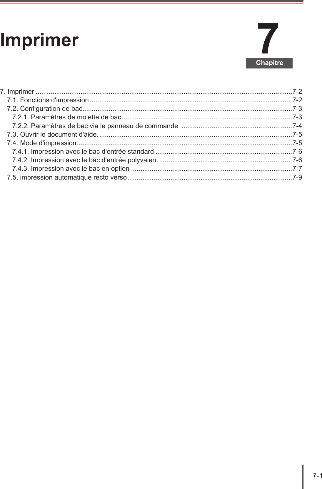 7-1  7ChapitreImprimer7. Imprimer .........................................................................................................................................7-27.1. Fonctions d&apos;impression ............................................................................................................7-27.2. Conguration de bac ................................................................................................................ 7-37.2.1. Paramètres de molette de bac ...........................................................................................7-37.2.2. Paramètres de bac via le panneau de commande  ...........................................................7-47.3. Ouvrir le document d&apos;aide. .......................................................................................................7-57.4. Mode d&apos;impression ................................................................................................................... 7-57.4.1. Impression avec le bac d&apos;entrée standard .........................................................................7-67.4.2. Impression avec le bac d&apos;entrée polyvalent .......................................................................7-67.4.3. Impression avec le bac en option ......................................................................................7-77.5. impression automatique recto verso ........................................................................................7-9