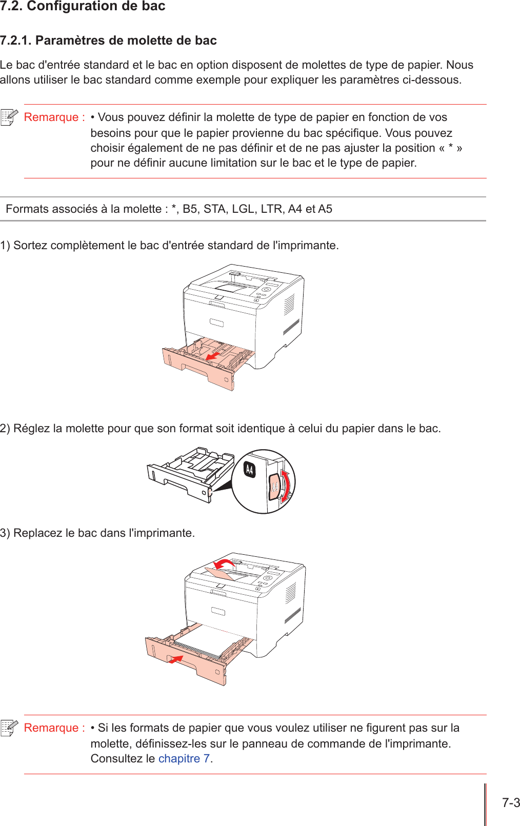 7-3  7.2. Conguration de bac7.2.1. Paramètres de molette de bacLe bac d&apos;entrée standard et le bac en option disposent de molettes de type de papier. Nous allons utiliser le bac standard comme exemple pour expliquer les paramètres ci-dessous.Remarque :  • Vous pouvez dénir la molette de type de papier en fonction de vos besoins pour que le papier provienne du bac spécique. Vous pouvez choisir également de ne pas dénir et de ne pas ajuster la position « * » pour ne dénir aucune limitation sur le bac et le type de papier.Formats associés à la molette : *, B5, STA, LGL, LTR, A4 et A51) Sortez complètement le bac d&apos;entrée standard de l&apos;imprimante.2) Réglez la molette pour que son format soit identique à celui du papier dans le bac.3) Replacez le bac dans l&apos;imprimante.Remarque :  • Si les formats de papier que vous voulez utiliser ne gurent pas sur la molette, dénissez-les sur le panneau de commande de l&apos;imprimante. Consultez le chapitre 7.