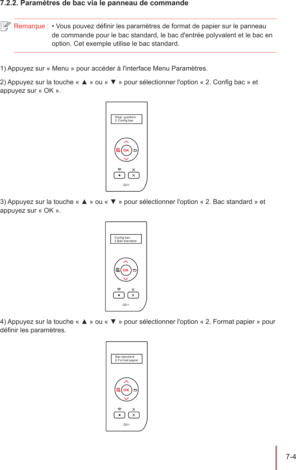 7-4  7.2.2. Paramètres de bac via le panneau de commande Remarque :  • Vous pouvez dénir les paramètres de format de papier sur le panneau de commande pour le bac standard, le bac d&apos;entrée polyvalent et le bac en option. Cet exemple utilise le bac standard.1) Appuyez sur « Menu » pour accéder à l&apos;interface Menu Paramètres.2) Appuyez sur la touche « ▲ » ou « ▼ » pour sélectionner l&apos;option « 2. Cong bac » et appuyez sur « OK ».3) Appuyez sur la touche « ▲ » ou « ▼ » pour sélectionner l&apos;option « 2. Bac standard » et appuyez sur « OK ».4) Appuyez sur la touche « ▲ » ou « ▼ » pour sélectionner l&apos;option « 2. Format papier » pour dénir les paramètres.