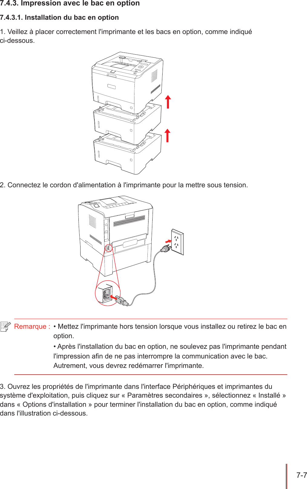 7-7  7.4.3. Impression avec le bac en option7.4.3.1. Installation du bac en option1. Veillez à placer correctement l&apos;imprimante et les bacs en option, comme indiqué  ci-dessous.2. Connectez le cordon d&apos;alimentation à l&apos;imprimante pour la mettre sous tension.Remarque :  • Mettez l&apos;imprimante hors tension lorsque vous installez ou retirez le bac en option.• Après l&apos;installation du bac en option, ne soulevez pas l&apos;imprimante pendant l&apos;impression an de ne pas interrompre la communication avec le bac. Autrement, vous devrez redémarrer l&apos;imprimante.3. Ouvrez les propriétés de l&apos;imprimante dans l&apos;interface Périphériques et imprimantes du système d&apos;exploitation, puis cliquez sur « Paramètres secondaires », sélectionnez « Installé » dans « Options d&apos;installation » pour terminer l&apos;installation du bac en option, comme indiqué dans l&apos;illustration ci-dessous.