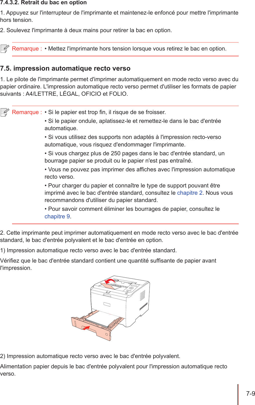 7-9  7.4.3.2. Retrait du bac en option1. Appuyez sur l&apos;interrupteur de l&apos;imprimante et maintenez-le enfoncé pour mettre l&apos;imprimante hors tension.2. Soulevez l&apos;imprimante à deux mains pour retirer la bac en option.Remarque :  • Mettez l&apos;imprimante hors tension lorsque vous retirez le bac en option.7.5. impression automatique recto verso1. Le pilote de l&apos;imprimante permet d&apos;imprimer automatiquement en mode recto verso avec du papier ordinaire. L&apos;impression automatique recto verso permet d&apos;utiliser les formats de papier suivants : A4/LETTRE, LÉGAL, OFICIO et FOLIO.Remarque :  • Si le papier est trop n, il risque de se froisser.• Si le papier ondule, aplatissez-le et remettez-le dans le bac d&apos;entrée automatique.• Si vous utilisez des supports non adaptés à l&apos;impression recto-verso automatique, vous risquez d&apos;endommager l&apos;imprimante.• Si vous chargez plus de 250 pages dans le bac d&apos;entrée standard, un bourrage papier se produit ou le papier n&apos;est pas entraîné.• Vous ne pouvez pas imprimer des affiches avec l&apos;impression automatique recto verso.• Pour charger du papier et connaître le type de support pouvant être imprimé avec le bac d&apos;entrée standard, consultez le chapitre 2. Nous vous recommandons d&apos;utiliser du papier standard.• Pour savoir comment éliminer les bourrages de papier, consultez le chapitre 9.2. Cette imprimante peut imprimer automatiquement en mode recto verso avec le bac d&apos;entrée standard, le bac d&apos;entrée polyvalent et le bac d&apos;entrée en option.1) Impression automatique recto verso avec le bac d&apos;entrée standard.Vériez que le bac d&apos;entrée standard contient une quantité sufsante de papier avant l&apos;impression.2) Impression automatique recto verso avec le bac d&apos;entrée polyvalent. Alimentation papier depuis le bac d&apos;entrée polyvalent pour l&apos;impression automatique recto verso. 