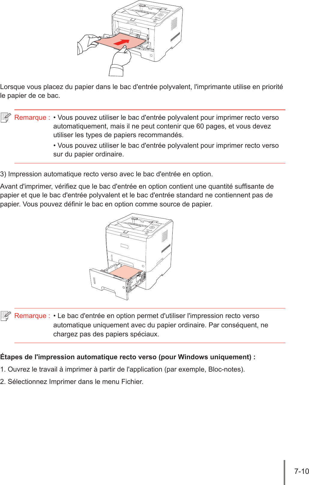 7-10  Lorsque vous placez du papier dans le bac d&apos;entrée polyvalent, l&apos;imprimante utilise en priorité le papier de ce bac.Remarque :  • Vous pouvez utiliser le bac d&apos;entrée polyvalent pour imprimer recto verso automatiquement, mais il ne peut contenir que 60 pages, et vous devez utiliser les types de papiers recommandés.• Vous pouvez utiliser le bac d&apos;entrée polyvalent pour imprimer recto verso sur du papier ordinaire.3) Impression automatique recto verso avec le bac d&apos;entrée en option. Avant d&apos;imprimer, vériez que le bac d&apos;entrée en option contient une quantité sufsante de papier et que le bac d&apos;entrée polyvalent et le bac d&apos;entrée standard ne contiennent pas de papier. Vous pouvez dénir le bac en option comme source de papier. Remarque :  • Le bac d&apos;entrée en option permet d&apos;utiliser l&apos;impression recto verso automatique uniquement avec du papier ordinaire. Par conséquent, ne chargez pas des papiers spéciaux.Étapes de l&apos;impression automatique recto verso (pour Windows uniquement) :1. Ouvrez le travail à imprimer à partir de l&apos;application (par exemple, Bloc-notes).2. Sélectionnez Imprimer dans le menu Fichier.