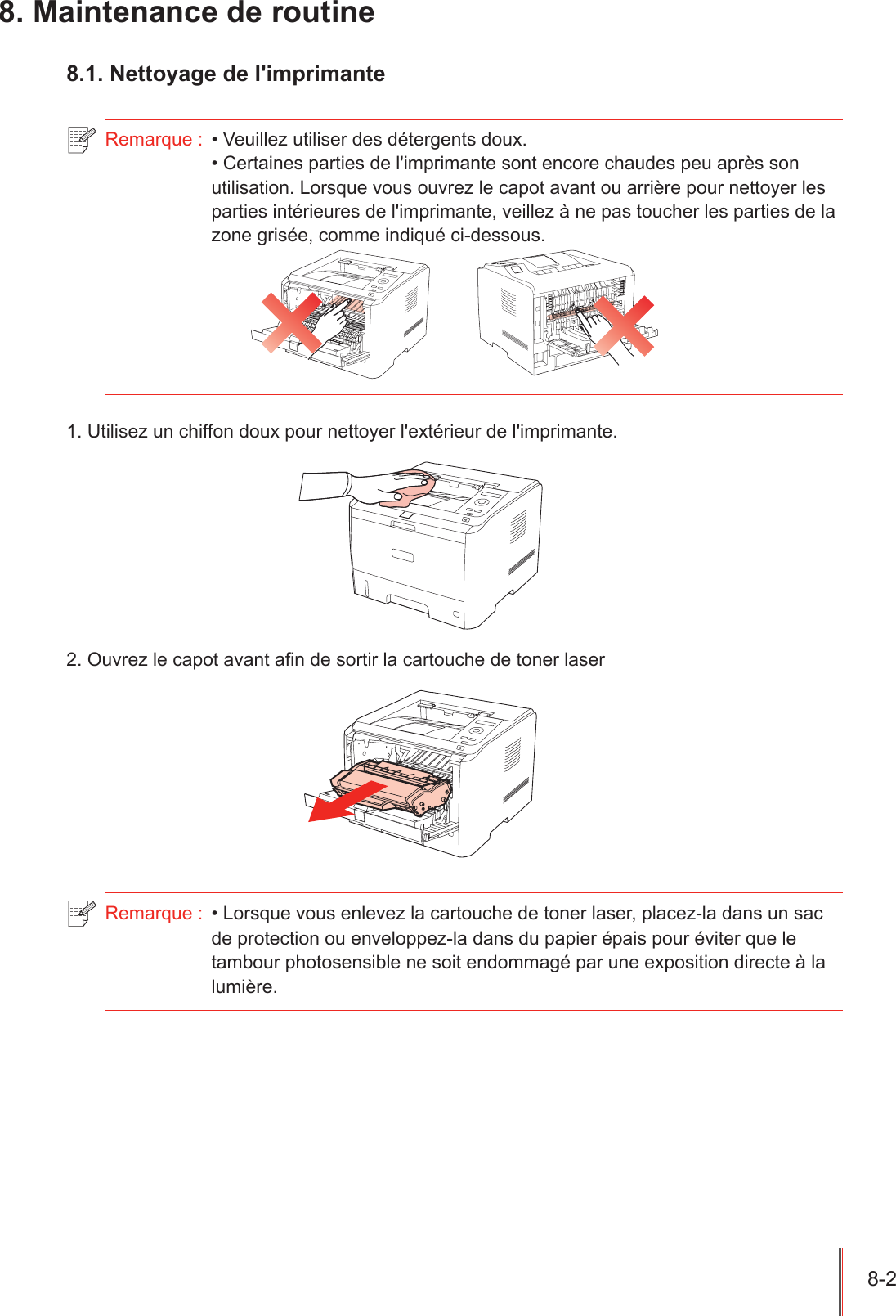 8-2  8. Maintenance de routine8.1. Nettoyage de l&apos;imprimanteRemarque :  • Veuillez utiliser des détergents doux.• Certaines parties de l&apos;imprimante sont encore chaudes peu après son utilisation. Lorsque vous ouvrez le capot avant ou arrière pour nettoyer les parties intérieures de l&apos;imprimante, veillez à ne pas toucher les parties de la zone grisée, comme indiqué ci-dessous.1. Utilisez un chiffon doux pour nettoyer l&apos;extérieur de l&apos;imprimante.2. Ouvrez le capot avant an de sortir la cartouche de toner laserRemarque :  • Lorsque vous enlevez la cartouche de toner laser, placez-la dans un sac de protection ou enveloppez-la dans du papier épais pour éviter que le tambour photosensible ne soit endommagé par une exposition directe à la lumière.