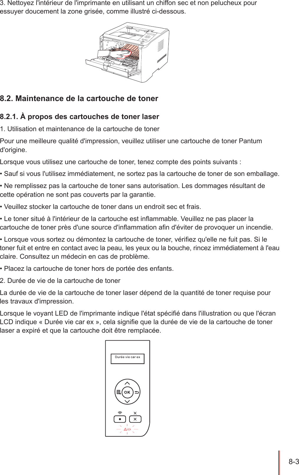 8-3  3. Nettoyez l&apos;intérieur de l&apos;imprimante en utilisant un chiffon sec et non pelucheux pour essuyer doucement la zone grisée, comme illustré ci-dessous.8.2. Maintenance de la cartouche de toner8.2.1. À propos des cartouches de toner laser1. Utilisation et maintenance de la cartouche de tonerPour une meilleure qualité d&apos;impression, veuillez utiliser une cartouche de toner Pantum d&apos;origine.Lorsque vous utilisez une cartouche de toner, tenez compte des points suivants :• Sauf si vous l&apos;utilisez immédiatement, ne sortez pas la cartouche de toner de son emballage.• Ne remplissez pas la cartouche de toner sans autorisation. Les dommages résultant de cette opération ne sont pas couverts par la garantie.• Veuillez stocker la cartouche de toner dans un endroit sec et frais.• Le toner situé à l&apos;intérieur de la cartouche est inammable. Veuillez ne pas placer la cartouche de toner près d&apos;une source d&apos;inammation an d&apos;éviter de provoquer un incendie.• Lorsque vous sortez ou démontez la cartouche de toner, vériez qu&apos;elle ne fuit pas. Si le toner fuit et entre en contact avec la peau, les yeux ou la bouche, rincez immédiatement à l&apos;eau claire. Consultez un médecin en cas de problème.• Placez la cartouche de toner hors de portée des enfants.2. Durée de vie de la cartouche de tonerLa durée de vie de la cartouche de toner laser dépend de la quantité de toner requise pour les travaux d&apos;impression.Lorsque le voyant LED de l&apos;imprimante indique l&apos;état spécié dans l&apos;illustration ou que l&apos;écran LCD indique « Durée vie car ex », cela signie que la durée de vie de la cartouche de toner laser a expiré et que la cartouche doit être remplacée.