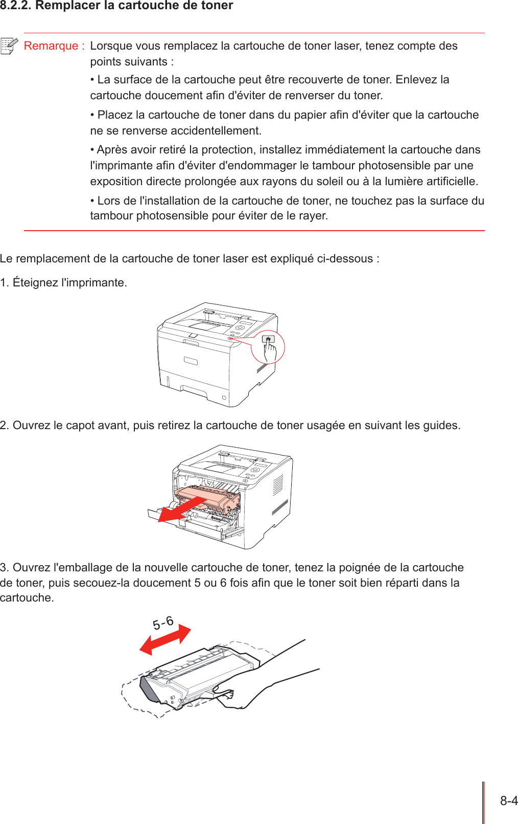 8-4  8.2.2. Remplacer la cartouche de tonerRemarque :  Lorsque vous remplacez la cartouche de toner laser, tenez compte des points suivants :• La surface de la cartouche peut être recouverte de toner. Enlevez la cartouche doucement afin d&apos;éviter de renverser du toner.• Placez la cartouche de toner dans du papier afin d&apos;éviter que la cartouche ne se renverse accidentellement.• Après avoir retiré la protection, installez immédiatement la cartouche dans l&apos;imprimante afin d&apos;éviter d&apos;endommager le tambour photosensible par une exposition directe prolongée aux rayons du soleil ou à la lumière artificielle.• Lors de l&apos;installation de la cartouche de toner, ne touchez pas la surface du tambour photosensible pour éviter de le rayer.Le remplacement de la cartouche de toner laser est expliqué ci-dessous : 1. Éteignez l&apos;imprimante.2. Ouvrez le capot avant, puis retirez la cartouche de toner usagée en suivant les guides.3. Ouvrez l&apos;emballage de la nouvelle cartouche de toner, tenez la poignée de la cartouche de toner, puis secouez-la doucement 5 ou 6 fois an que le toner soit bien réparti dans la cartouche.