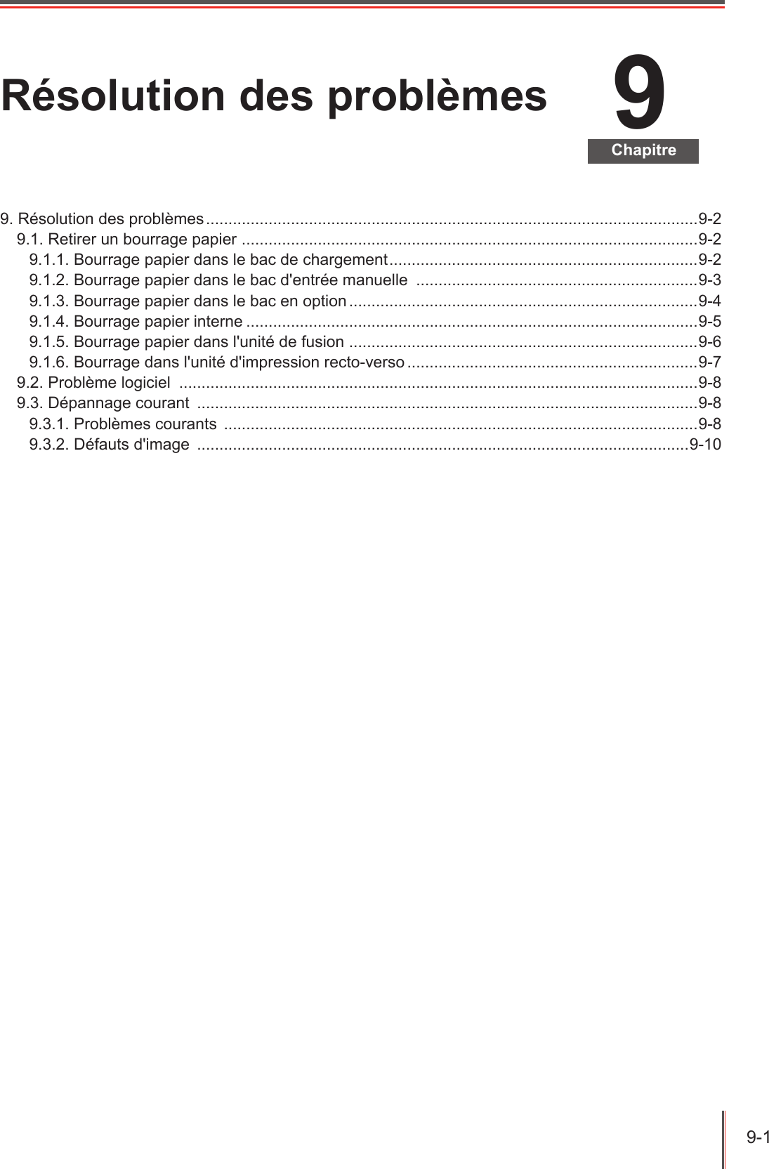 9-1  9ChapitreRésolution des problèmes9. Résolution des problèmes ..............................................................................................................9-29.1. Retirer un bourrage papier  ...................................................................................................... 9-29.1.1. Bourrage papier dans le bac de chargement .....................................................................9-29.1.2. Bourrage papier dans le bac d&apos;entrée manuelle  ...............................................................9-39.1.3. Bourrage papier dans le bac en option ..............................................................................9-49.1.4. Bourrage papier interne .....................................................................................................9-59.1.5. Bourrage papier dans l&apos;unité de fusion ..............................................................................9-69.1.6. Bourrage dans l&apos;unité d&apos;impression recto-verso .................................................................9-79.2. Problème logiciel  ....................................................................................................................9-89.3. Dépannage courant  ................................................................................................................9-89.3.1. Problèmes courants  ..........................................................................................................9-89.3.2. Défauts d&apos;image  ..............................................................................................................9-10