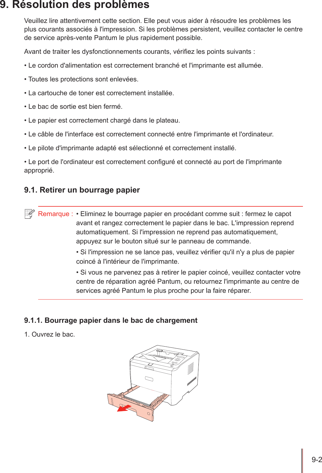 9-2  9. Résolution des problèmesVeuillez lire attentivement cette section. Elle peut vous aider à résoudre les problèmes les plus courants associés à l&apos;impression. Si les problèmes persistent, veuillez contacter le centre de service après-vente Pantum le plus rapidement possible.Avant de traiter les dysfonctionnements courants, vériez les points suivants :• Le cordon d&apos;alimentation est correctement branché et l&apos;imprimante est allumée.• Toutes les protections sont enlevées.• La cartouche de toner est correctement installée.• Le bac de sortie est bien fermé.• Le papier est correctement chargé dans le plateau.• Le câble de l&apos;interface est correctement connecté entre l&apos;imprimante et l&apos;ordinateur.• Le pilote d&apos;imprimante adapté est sélectionné et correctement installé.• Le port de l&apos;ordinateur est correctement conguré et connecté au port de l&apos;imprimante approprié.9.1. Retirer un bourrage papier Remarque :  • Eliminez le bourrage papier en procédant comme suit : fermez le capot avant et rangez correctement le papier dans le bac. L&apos;impression reprend automatiquement. Si l&apos;impression ne reprend pas automatiquement, appuyez sur le bouton situé sur le panneau de commande.• Si l&apos;impression ne se lance pas, veuillez vérifier qu&apos;il n&apos;y a plus de papier coincé à l&apos;intérieur de l&apos;imprimante. • Si vous ne parvenez pas à retirer le papier coincé, veuillez contacter votre centre de réparation agréé Pantum, ou retournez l&apos;imprimante au centre de services agréé Pantum le plus proche pour la faire réparer.9.1.1. Bourrage papier dans le bac de chargement1. Ouvrez le bac.