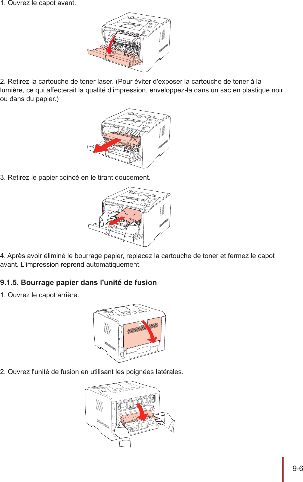 9-6  1. Ouvrez le capot avant.2. Retirez la cartouche de toner laser. (Pour éviter d&apos;exposer la cartouche de toner à la lumière, ce qui affecterait la qualité d&apos;impression, enveloppez-la dans un sac en plastique noir ou dans du papier.)3. Retirez le papier coincé en le tirant doucement.4. Après avoir éliminé le bourrage papier, replacez la cartouche de toner et fermez le capot avant. L&apos;impression reprend automatiquement.9.1.5. Bourrage papier dans l&apos;unité de fusion 1. Ouvrez le capot arrière.2. Ouvrez l&apos;unité de fusion en utilisant les poignées latérales.