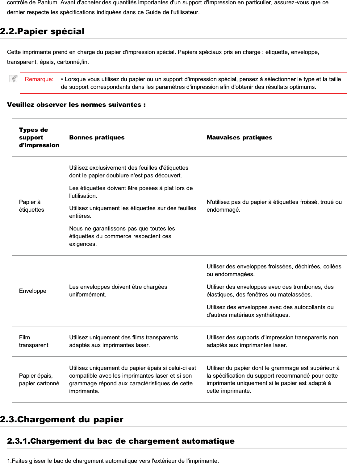 contrôle de Pantum. Avant d&apos;acheter des quantités importantes d&apos;un support d&apos;impression en particulier, assurez-vous que cedernier respecte les spécifications indiquées dans ce Guide de l&apos;utilisateur.2.2.Papier spécialCette imprimante prend en charge du papier d&apos;impression spécial. Papiers spéciaux pris en charge : étiquette, enveloppe,transparent, épais, cartonné,fin.Remarque: • Lorsque vous utilisez du papier ou un support d&apos;impression spécial, pensez à sélectionner le type et la taillede support correspondants dans les paramètres d&apos;impression afin d&apos;obtenir des résultats optimums.Veuillez observer les normes suivantes :Types desupportd&apos;impressionBonnes pratiques Mauvaises pratiquesPapier àétiquettesUtilisez exclusivement des feuilles d&apos;étiquettesdont le papier doublure n&apos;est pas découvert.Les étiquettes doivent être posées à plat lors del&apos;utilisation.Utilisez uniquement les étiquettes sur des feuillesentières.Nous ne garantissons pas que toutes lesétiquettes du commerce respectent cesexigences.N&apos;utilisez pas du papier à étiquettes froissé, troué ouendommagé.Enveloppe Les enveloppes doivent être chargéesuniformément.Utiliser des enveloppes froissées, déchirées, colléesou endommagées.Utiliser des enveloppes avec des trombones, desélastiques, des fenêtres ou matelassées.Utilisez des enveloppes avec des autocollants oud&apos;autres matériaux synthétiques.FilmtransparentUtilisez uniquement des films transparentsadaptés aux imprimantes laser.Utiliser des supports d&apos;impression transparents nonadaptés aux imprimantes laser.Papier épais,papier cartonnéUtilisez uniquement du papier épais si celui-ci estcompatible avec les imprimantes laser et si songrammage répond aux caractéristiques de cetteimprimante.Utiliser du papier dont le grammage est supérieur àla spécification du support recommandé pour cetteimprimante uniquement si le papier est adapté àcette imprimante.2.3.Chargement du papier2.3.1.Chargement du bac de chargement automatique1.Faites glisser le bac de chargement automatique vers l&apos;extérieur de l&apos;imprimante.