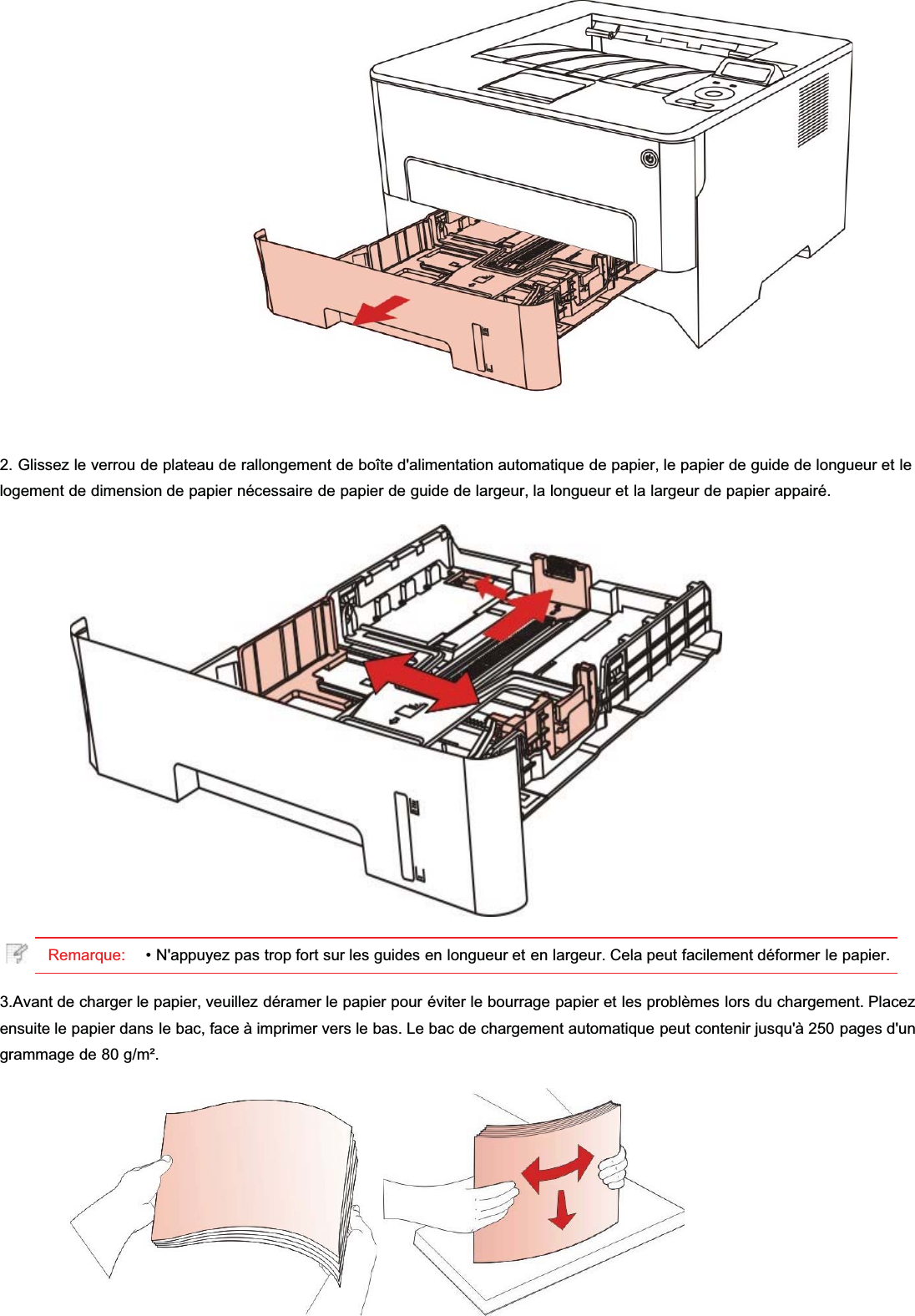 2. Glissez le verrou de plateau de rallongement de boîte d&apos;alimentation automatique de papier, le papier de guide de longueur et lelogement de dimension de papier nécessaire de papier de guide de largeur, la longueur et la largeur de papier appairé.Remarque: • N&apos;appuyez pas trop fort sur les guides en longueur et en largeur. Cela peut facilement déformer le papier.3.Avant de charger le papier, veuillez déramer le papier pour éviter le bourrage papier et les problèmes lors du chargement. Placezensuite le papier dans le bac, face à imprimer vers le bas. Le bac de chargement automatique peut contenir jusqu&apos;à 250 pages d&apos;ungrammage de 80 g/m².