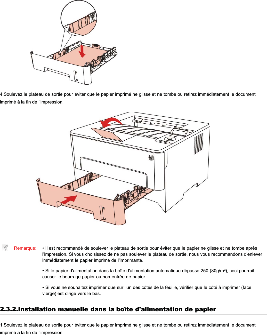 4.Soulevez le plateau de sortie pour éviter que le papier imprimé ne glisse et ne tombe ou retirez immédiatement le documentimprimé à la fin de l&apos;impression.Remarque: • Il est recommandé de soulever le plateau de sortie pour éviter que le papier ne glisse et ne tombe aprèsl&apos;impression. Si vous choisissez de ne pas soulever le plateau de sortie, nous vous recommandons d&apos;enleverimmédiatement le papier imprimé de l&apos;imprimante.• Si le papier d&apos;alimentation dans la boîte d&apos;alimentation automatique dépasse 250 (80g/m²), ceci pourraitcauser le bourrage papier ou non entrée de papier.• Si vous ne souhaitez imprimer que sur l&apos;un des côtés de la feuille, vérifier que le côté à imprimer (facevierge) est dirigé vers le bas.2.3.2.Installation manuelle dans la boîte d&apos;alimentation de papier1.Soulevez le plateau de sortie pour éviter que le papier imprimé ne glisse et ne tombe ou retirez immédiatement le documentimprimé à la fin de l&apos;impression.