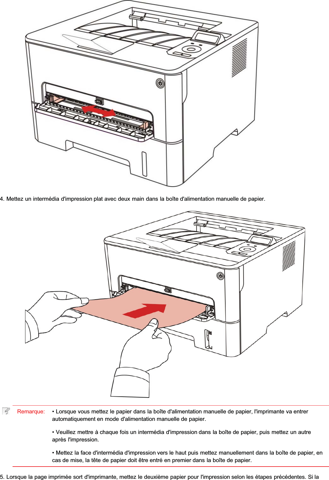 4. Mettez un intermédia d&apos;impression plat avec deux main dans la boîte d&apos;alimentation manuelle de papier.Remarque: • Lorsque vous mettez le papier dans la boîte d&apos;alimentation manuelle de papier, l&apos;imprimante va entrerautomatiquement en mode d&apos;alimentation manuelle de papier.• Veuillez mettre à chaque fois un intermédia d&apos;impression dans la boîte de papier, puis mettez un autreaprès l&apos;impression.• Mettez la face d&apos;intermédia d&apos;impression vers le haut puis mettez manuellement dans la boîte de papier, encas de mise, la tête de papier doit être entré en premier dans la boîte de papier.5. Lorsque la page imprimée sort d&apos;imprimante, mettez le deuxième papier pour l&apos;impression selon les étapes précédentes. Si la