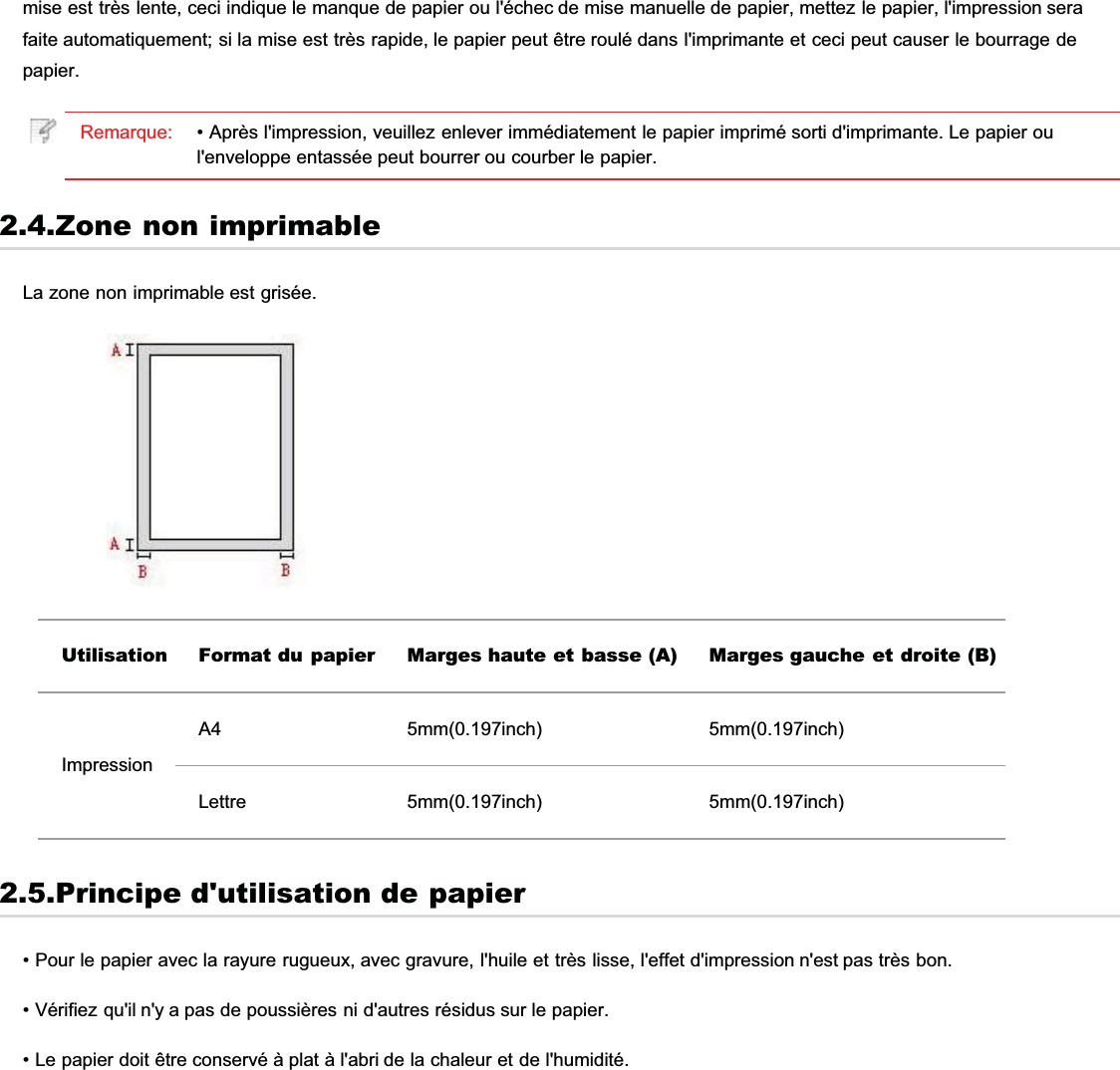 mise est très lente, ceci indique le manque de papier ou l&apos;échec de mise manuelle de papier, mettez le papier, l&apos;impression serafaite automatiquement; si la mise est très rapide, le papier peut être roulé dans l&apos;imprimante et ceci peut causer le bourrage depapier.Remarque: • Après l&apos;impression, veuillez enlever immédiatement le papier imprimé sorti d&apos;imprimante. Le papier oul&apos;enveloppe entassée peut bourrer ou courber le papier.2.4.Zone non imprimableLa zone non imprimable est grisée.Utilisation Format du papier Marges haute et basse (A) Marges gauche et droite (B)ImpressionA4 5mm(0.197inch) 5mm(0.197inch)Lettre 5mm(0.197inch) 5mm(0.197inch)2.5.Principe d&apos;utilisation de papier• Pour le papier avec la rayure rugueux, avec gravure, l&apos;huile et très lisse, l&apos;effet d&apos;impression n&apos;est pas très bon.• Vérifiez qu&apos;il n&apos;y a pas de poussières ni d&apos;autres résidus sur le papier.• Le papier doit être conservé à plat à l&apos;abri de la chaleur et de l&apos;humidité.