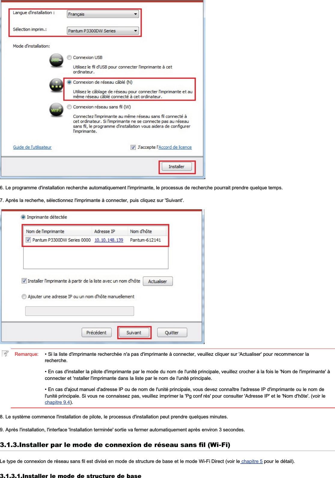 6. Le programme d&apos;installation recherche automatiquement l&apos;imprimante, le processus de recherche pourrait prendre quelque temps.7. Après la recherhe, sélectionnez l&apos;imprimante à connecter, puis cliquez sur &apos;Suivant&apos;.Remarque: • Si la liste d&apos;imprimante recherchée n&apos;a pas d&apos;imprimante à connecter, veuillez cliquer sur &apos;Actualiser&apos; pour recommencer larecherche.• En cas d&apos;installer la pilote d&apos;imprimante par le mode du nom de l&apos;unité principale, veuillez crocher à la fois le &apos;Nom de l&apos;imprimante&apos; àconnecter et &apos;nstaller l&apos;imprimante dans la liste par le nom de l&apos;unité principale.• En cas d&apos;ajout manuel d&apos;adresse IP ou de nom de l&apos;unité principale, vous devez connaître l&apos;adresse IP d&apos;imprimante ou le nom del&apos;unité principale. Si vous ne connaissez pas, veuillez imprimer la &apos;Pg conf rés&apos; pour consulter &apos;Adresse IP&apos; et le &apos;Nom d&apos;hôte&apos;. (voir lechapitre 9.4).8. Le système commence l&apos;installation de pilote, le processus d&apos;installation peut prendre quelques minutes.9. Après l&apos;installation, l&apos;interface &apos;Installation terminée&apos; sortie va fermer automatiquement après environ 3 secondes.3.1.3.Installer par le mode de connexion de réseau sans fil (Wi-Fi)Le type de connexion de réseau sans fil est divisé en mode de structure de base et le mode Wi-Fi Direct (voir le chapitre 5 pour le détail).3.1.3.1.Installer le mode de structure de base