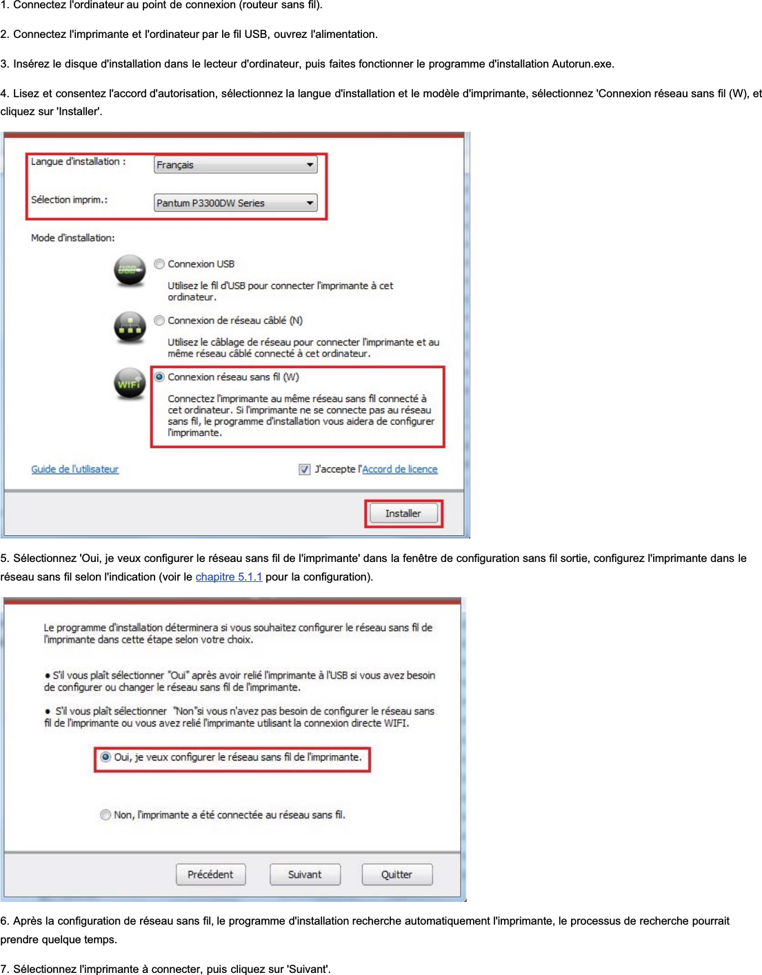 1. Connectez l&apos;ordinateur au point de connexion (routeur sans fil).2. Connectez l&apos;imprimante et l&apos;ordinateur par le fil USB, ouvrez l&apos;alimentation.3. Insérez le disque d&apos;installation dans le lecteur d&apos;ordinateur, puis faites fonctionner le programme d&apos;installation Autorun.exe.4. Lisez et consentez l&apos;accord d&apos;autorisation, sélectionnez la langue d&apos;installation et le modèle d&apos;imprimante, sélectionnez &apos;Connexion réseau sans fil (W), etcliquez sur &apos;Installer&apos;.5. Sélectionnez &apos;Oui, je veux configurer le réseau sans fil de l&apos;imprimante&apos; dans la fenêtre de configuration sans fil sortie, configurez l&apos;imprimante dans leréseau sans fil selon l&apos;indication (voir le chapitre 5.1.1 pour la configuration).6. Après la configuration de réseau sans fil, le programme d&apos;installation recherche automatiquement l&apos;imprimante, le processus de recherche pourraitprendre quelque temps.7. Sélectionnez l&apos;imprimante à connecter, puis cliquez sur &apos;Suivant&apos;.