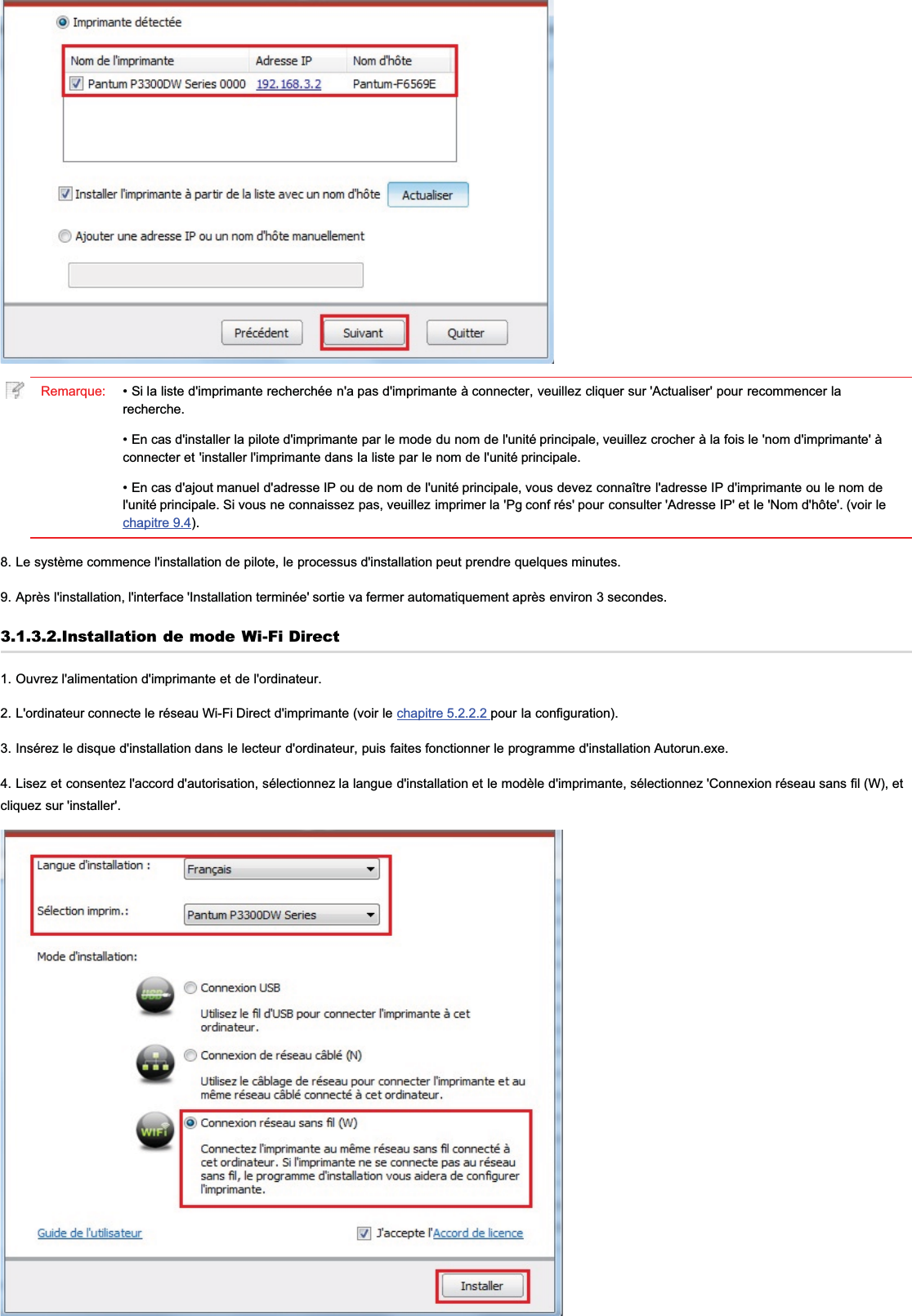 Remarque: • Si la liste d&apos;imprimante recherchée n&apos;a pas d&apos;imprimante à connecter, veuillez cliquer sur &apos;Actualiser&apos; pour recommencer larecherche.• En cas d&apos;installer la pilote d&apos;imprimante par le mode du nom de l&apos;unité principale, veuillez crocher à la fois le &apos;nom d&apos;imprimante&apos; àconnecter et &apos;installer l&apos;imprimante dans la liste par le nom de l&apos;unité principale.• En cas d&apos;ajout manuel d&apos;adresse IP ou de nom de l&apos;unité principale, vous devez connaître l&apos;adresse IP d&apos;imprimante ou le nom del&apos;unité principale. Si vous ne connaissez pas, veuillez imprimer la &apos;Pg conf rés&apos; pour consulter &apos;Adresse IP&apos; et le &apos;Nom d&apos;hôte&apos;. (voir lechapitre 9.4).8. Le système commence l&apos;installation de pilote, le processus d&apos;installation peut prendre quelques minutes.9. Après l&apos;installation, l&apos;interface &apos;Installation terminée&apos; sortie va fermer automatiquement après environ 3 secondes.3.1.3.2.Installation de mode Wi-Fi Direct1. Ouvrez l&apos;alimentation d&apos;imprimante et de l&apos;ordinateur.2. L&apos;ordinateur connecte le réseau Wi-Fi Direct d&apos;imprimante (voir le chapitre 5.2.2.2 pour la configuration).3. Insérez le disque d&apos;installation dans le lecteur d&apos;ordinateur, puis faites fonctionner le programme d&apos;installation Autorun.exe.4. Lisez et consentez l&apos;accord d&apos;autorisation, sélectionnez la langue d&apos;installation et le modèle d&apos;imprimante, sélectionnez &apos;Connexion réseau sans fil (W), etcliquez sur &apos;installer&apos;.