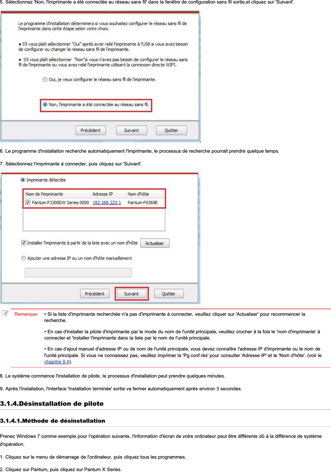 5. Sélectionnez &apos;Non, l&apos;imprimante a été connectée au réseau sans fil&apos; dans la fenêtre de configuration sans fil sortie,et cliquez sur &apos;Suivant&apos;.6. Le programme d&apos;installation recherche automatiquement l&apos;imprimante, le processus de recherche pourrait prendre quelque temps.7. Sélectionnez l&apos;imprimante à connecter, puis cliquez sur &apos;Suivant&apos;.Remarque: • Si la liste d&apos;imprimante recherchée n&apos;a pas d&apos;imprimante à connecter, veuillez cliquer sur &apos;Actualiser&apos; pour recommencer larecherche.• En cas d&apos;installer la pilote d&apos;imprimante par le mode du nom de l&apos;unité principale, veuillez crocher à la fois le &apos;nom d&apos;imprimante&apos; àconnecter et &apos;installer l&apos;imprimante dans la liste par le nom de l&apos;unité principale.• En cas d&apos;ajout manuel d&apos;adresse IP ou de nom de l&apos;unité principale, vous devez connaître l&apos;adresse IP d&apos;imprimante ou le nom del&apos;unité principale. Si vous ne connaissez pas, veuillez imprimer la &apos;Pg conf rés&apos; pour consulter &apos;Adresse IP&apos; et le &apos;Nom d&apos;hôte&apos;. (voir lechapitre 9.4).8. Le système commence l&apos;installation de pilote, le processus d&apos;installation peut prendre quelques minutes.9. Après l&apos;installation, l&apos;interface &apos;Installation terminée&apos; sortie va fermer automatiquement après environ 3 secondes.3.1.4.Désinstallation de pilote3.1.4.1.Méthode de désinstallationPrenez Windows 7 comme exemple pour l&apos;opération suivante, l&apos;information d&apos;écran de votre ordinateur peut être différente dû à la différence de systèmed&apos;opération.1. Cliquez sur le menu de démarrage de l&apos;ordinateur, puis cliquez tous les programmes.2. Cliquez sur Pantum, puis cliquez sur Pantum X Series.