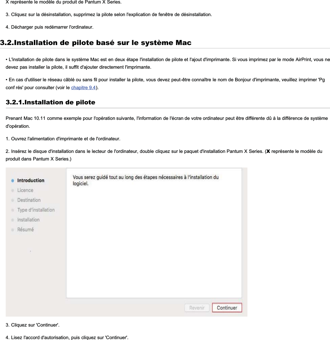 X représente le modèle du produit de Pantum X Series.3. Cliquez sur la désinstallation, supprimez la pilote selon l&apos;explication de fenêtre de désinstallation.4. Décharger puis redémarrer l&apos;ordinateur.3.2.Installation de pilote basé sur le système Mac• L&apos;installation de pilote dans le système Mac est en deux étape l&apos;installation de pilote et l&apos;ajout d&apos;imprimante. Si vous imprimez par le mode AirPrint, vous nedevez pas installer la pilote, il suffit d&apos;ajouter directement l&apos;imprimante.• En cas d&apos;utiliser le réseau câblé ou sans fil pour installer la pilote, vous devez peut-être connaître le nom de Bonjour d&apos;imprimante, veuillez imprimer &apos;Pgconf rés&apos; pour consulter (voir le chapitre 9.4).3.2.1.Installation de pilotePrenant Mac 10.11 comme exemple pour l&apos;opération suivante, l&apos;information de l&apos;écran de votre ordinateur peut être différente dû à la différence de systèmed&apos;opération.1. Ouvrez l&apos;alimentation d&apos;imprimante et de l&apos;ordinateur.2. Insérez le disque d&apos;installation dans le lecteur de l&apos;ordinateur, double cliquez sur le paquet d&apos;installation Pantum X Series. (X représente le modèle duproduit dans Pantum X Series.)3. Cliquez sur &apos;Continuer&apos;.4. Lisez l&apos;accord d&apos;autorisation, puis cliquez sur &apos;Continuer&apos;.