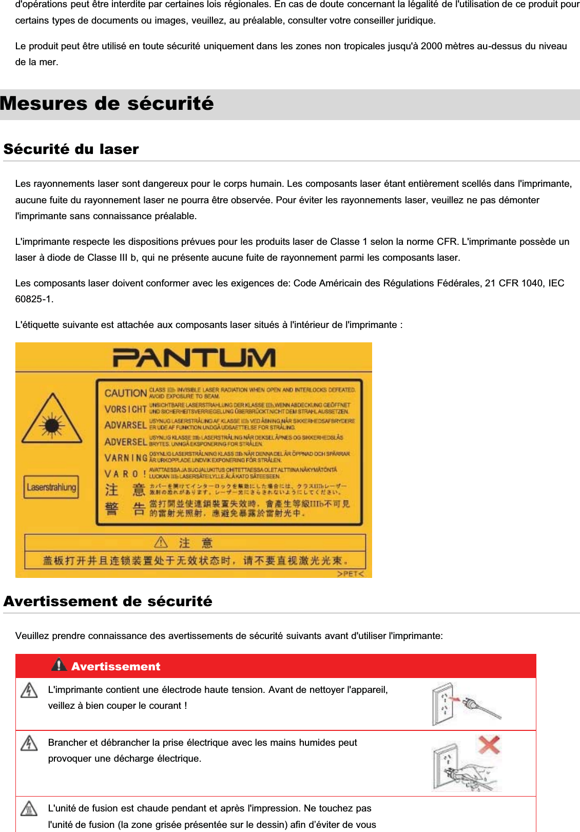 d&apos;opérations peut être interdite par certaines lois régionales. En cas de doute concernant la légalité de l&apos;utilisation de ce produit pourcertains types de documents ou images, veuillez, au préalable, consulter votre conseiller juridique.Le produit peut être utilisé en toute sécurité uniquement dans les zones non tropicales jusqu&apos;à 2000 mètres au-dessus du niveaude la mer.Mesures de sécuritéSécurité du laserLes rayonnements laser sont dangereux pour le corps humain. Les composants laser étant entièrement scellés dans l&apos;imprimante,aucune fuite du rayonnement laser ne pourra être observée. Pour éviter les rayonnements laser, veuillez ne pas démonterl&apos;imprimante sans connaissance préalable.L&apos;imprimante respecte les dispositions prévues pour les produits laser de Classe 1 selon la norme CFR. L&apos;imprimante possède unlaser à diode de Classe III b, qui ne présente aucune fuite de rayonnement parmi les composants laser.Les composants laser doivent conformer avec les exigences de: Code Américain des Régulations Fédérales, 21 CFR 1040, IEC60825-1.L&apos;étiquette suivante est attachée aux composants laser situés à l&apos;intérieur de l&apos;imprimante :Avertissement de sécuritéVeuillez prendre connaissance des avertissements de sécurité suivants avant d&apos;utiliser l&apos;imprimante:AvertissementL&apos;imprimante contient une électrode haute tension. Avant de nettoyer l&apos;appareil,veillez à bien couper le courant !Brancher et débrancher la prise électrique avec les mains humides peutprovoquer une décharge électrique.L&apos;unité de fusion est chaude pendant et après l&apos;impression. Ne touchez pasl&apos;unité de fusion (la zone grisée présentée sur le dessin) afin d’éviter de vous