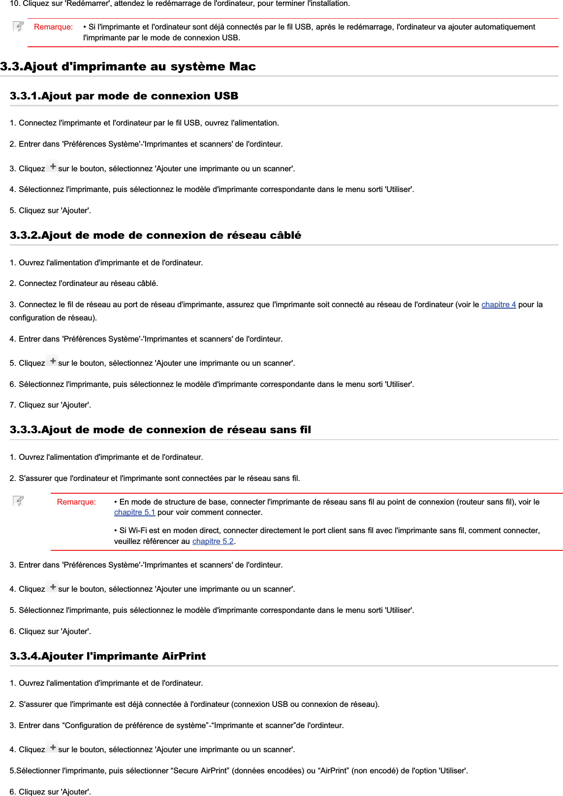 10. Cliquez sur &apos;Redémarrer&apos;, attendez le redémarrage de l&apos;ordinateur, pour terminer l&apos;installation.Remarque: • Si l&apos;imprimante et l&apos;ordinateur sont déjà connectés par le fil USB, après le redémarrage, l&apos;ordinateur va ajouter automatiquementl&apos;imprimante par le mode de connexion USB.3.3.Ajout d&apos;imprimante au système Mac3.3.1.Ajout par mode de connexion USB1. Connectez l&apos;imprimante et l&apos;ordinateur par le fil USB, ouvrez l&apos;alimentation.2. Entrer dans &apos;Préférences Système&apos;-&apos;Imprimantes et scanners&apos; de l&apos;ordinteur.3. Cliquez sur le bouton, sélectionnez &apos;Ajouter une imprimante ou un scanner&apos;.4. Sélectionnez l&apos;imprimante, puis sélectionnez le modèle d&apos;imprimante correspondante dans le menu sorti &apos;Utiliser&apos;.5. Cliquez sur &apos;Ajouter&apos;.3.3.2.Ajout de mode de connexion de réseau câblé1. Ouvrez l&apos;alimentation d&apos;imprimante et de l&apos;ordinateur.2. Connectez l&apos;ordinateur au réseau câblé.3. Connectez le fil de réseau au port de réseau d&apos;imprimante, assurez que l&apos;imprimante soit connecté au réseau de l&apos;ordinateur (voir le chapitre 4 pour laconfiguration de réseau).4. Entrer dans &apos;Préférences Système&apos;-&apos;Imprimantes et scanners&apos; de l&apos;ordinteur.5. Cliquez sur le bouton, sélectionnez &apos;Ajouter une imprimante ou un scanner&apos;.6. Sélectionnez l&apos;imprimante, puis sélectionnez le modèle d&apos;imprimante correspondante dans le menu sorti &apos;Utiliser&apos;.7. Cliquez sur &apos;Ajouter&apos;.3.3.3.Ajout de mode de connexion de réseau sans fil1. Ouvrez l&apos;alimentation d&apos;imprimante et de l&apos;ordinateur.2. S&apos;assurer que l&apos;ordinateur et l&apos;imprimante sont connectées par le réseau sans fil.Remarque: • En mode de structure de base, connecter l&apos;imprimante de réseau sans fil au point de connexion (routeur sans fil), voir lechapitre 5.1 pour voir comment connecter.• Si Wi-Fi est en moden direct, connecter directement le port client sans fil avec l&apos;imprimante sans fil, comment connecter,veuillez référencer au chapitre 5.2.3. Entrer dans &apos;Préférences Système&apos;-&apos;Imprimantes et scanners&apos; de l&apos;ordinteur.4. Cliquez sur le bouton, sélectionnez &apos;Ajouter une imprimante ou un scanner&apos;.5. Sélectionnez l&apos;imprimante, puis sélectionnez le modèle d&apos;imprimante correspondante dans le menu sorti &apos;Utiliser&apos;.6. Cliquez sur &apos;Ajouter&apos;.3.3.4.Ajouter l&apos;imprimante AirPrint1. Ouvrez l&apos;alimentation d&apos;imprimante et de l&apos;ordinateur.2. S&apos;assurer que l&apos;imprimante est déjà connectée à l&apos;ordinateur (connexion USB ou connexion de réseau).3. Entrer dans “Configuration de préférence de système”-“Imprimante et scanner”de l&apos;ordinteur.4. Cliquez sur le bouton, sélectionnez &apos;Ajouter une imprimante ou un scanner&apos;.5.Sélectionner l&apos;imprimante, puis sélectionner “Secure AirPrint” (données encodées) ou “AirPrint” (non encodé) de l&apos;option &apos;Utiliser&apos;.6. Cliquez sur &apos;Ajouter&apos;.