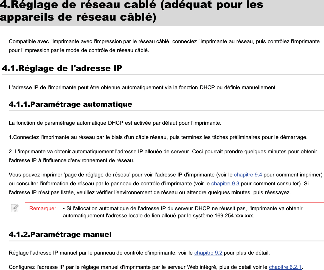 4.Réglage de réseau cablé (adéquat pour lesappareils de réseau câblé)Compatible avec l&apos;imprimante avec l&apos;impression par le réseau câblé, connectez l&apos;imprimante au réseau, puis contrôlez l&apos;imprimantepour l&apos;impression par le mode de contrôle de réseau câblé.4.1.Réglage de l&apos;adresse IPL&apos;adresse IP de l&apos;imprimante peut être obtenue automatiquement via la fonction DHCP ou définie manuellement.4.1.1.Paramétrage automatiqueLa fonction de paramétrage automatique DHCP est activée par défaut pour l&apos;imprimante.1.Connectez l&apos;imprimante au réseau par le biais d&apos;un câble réseau, puis terminez les tâches préliminaires pour le démarrage.2. L&apos;imprimante va obtenir automatiquement l&apos;adresse IP allouée de serveur. Ceci pourrait prendre quelques minutes pour obtenirl&apos;adresse IP à l&apos;influence d&apos;environnement de réseau.Vous pouvez imprimer &apos;page de réglage de réseau&apos; pour voir l&apos;adresse IP d&apos;imprimante (voir le chapitre 9.4 pour comment imprimer)ou consulter l&apos;information de réseau par le panneau de contrôle d&apos;imprimante (voir le chapitre 9.3 pour comment consulter). Sil&apos;adresse IP n&apos;est pas listée, veuillez vérifier l&apos;environnement de réseau ou attendre quelques minutes, puis réessayez.Remarque: • Si l&apos;allocation automatique de l&apos;adresse IP du serveur DHCP ne réussit pas, l&apos;imprimante va obtenirautomatiquement l&apos;adresse locale de lien alloué par le système 169.254.xxx.xxx.4.1.2.Paramétrage manuelRéglage l&apos;adresse IP manuel par le panneau de contrôle d&apos;imprimante, voir le chapitre 9.2 pour plus de détail.Configurez l&apos;adresse IP par le réglage manuel d&apos;imprimante par le serveur Web intégré, plus de détail voir le chapitre 6.2.1.