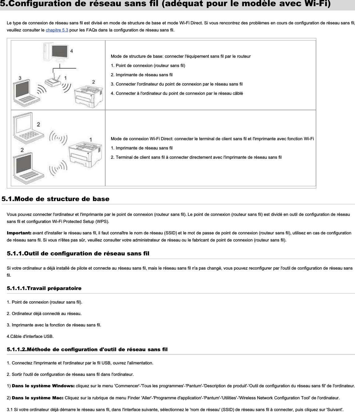 5.Configuration de réseau sans fil (adéquat pour le modèle avec Wi-Fi)Le type de connexion de réseau sans fil est divisé en mode de structure de base et mode Wi-Fi Direct. Si vous rencontrez des problèmes en cours de configuration de réseau sans fil,veuillez consulter le chapitre 5.3 pour les FAQs dans la configuration de réseau sans fil.Mode de structure de base: connecter l&apos;équipement sans fil par le routeur1. Point de connexion (routeur sans fil)2. Imprimante de réseau sans fil3. Connecter l&apos;ordinateur du point de connexion par le réseau sans fil4. Connecter à l&apos;ordinateur du point de connexion par le réseau câbléMode de connexion Wi-Fi Direct: connecter le terminal de client sans fil et l&apos;imprimante avec fonction Wi-Fi1. Imprimante de réseau sans fil2. Terminal de client sans fil à connecter directement avec l&apos;imprimante de réseau sans fil5.1.Mode de structure de baseVous pouvez connecter l&apos;ordinateur et l&apos;imprimante par le point de connexion (routeur sans fil). Le point de connexion (routeur sans fil) est dividé en outil de configuration de réseausans fil et configuration Wi-Fi Protected Setup (WPS).Important: avant d&apos;installer le réseau sans fil, il faut connaître le nom de réseau (SSID) et le mot de passe de point de connexion (routeur sans fil), utilisez en cas de configurationde réseau sans fil. Si vous n&apos;êtes pas sûr, veuillez consulter votre administrateur de réseau ou le fabricant de point de connexion (routeur sans fil).5.1.1.Outil de configuration de réseau sans filSi votre ordinateur a déjà installé de pilote et connecte au réseau sans fil, mais le réseau sans fil n&apos;a pas changé, vous pouvez reconfigurer par l&apos;outil de configuration de réseau sansfil.5.1.1.1.Travail préparatoire1. Point de connexion (routeur sans fil).2. Ordinateur déjà connecté au réseau.3. Imprimante avec la fonction de réseau sans fil.4.Câble d&apos;interface USB.5.1.1.2.Méthode de configuration d&apos;outil de réseau sans fil1. Connectez l&apos;imprimante et l&apos;ordinateur par le fil USB, ouvrez l&apos;alimentation.2. Sortir l&apos;outil de configuration de réseau sans fil dans l&apos;ordinateur.1) Dans le système Windows: cliquez sur le menu &apos;Commencer&apos;-&apos;Tous les programmes&apos;-&apos;Pantum&apos;-&apos;Description de produit&apos;-&apos;Outil de configuration du réseau sans fil&apos; de l&apos;ordinateur.2) Dans le système Mac: Cliquez sur la rubrique de menu Finder &apos;Aller&apos;-&apos;Programme d&apos;application&apos;-&apos;Pantum&apos;-&apos;Utilities&apos;-&apos;Wireless Network Configuration Tool&apos; de l&apos;ordinateur.3.1 Si votre ordinateur déjà démarre le réseau sans fil, dans l&apos;interface suivante, sélectionnez le &apos;nom de réseau&apos; (SSID) de réseau sans fil à connecter, puis cliquez sur &apos;Suivant&apos;.