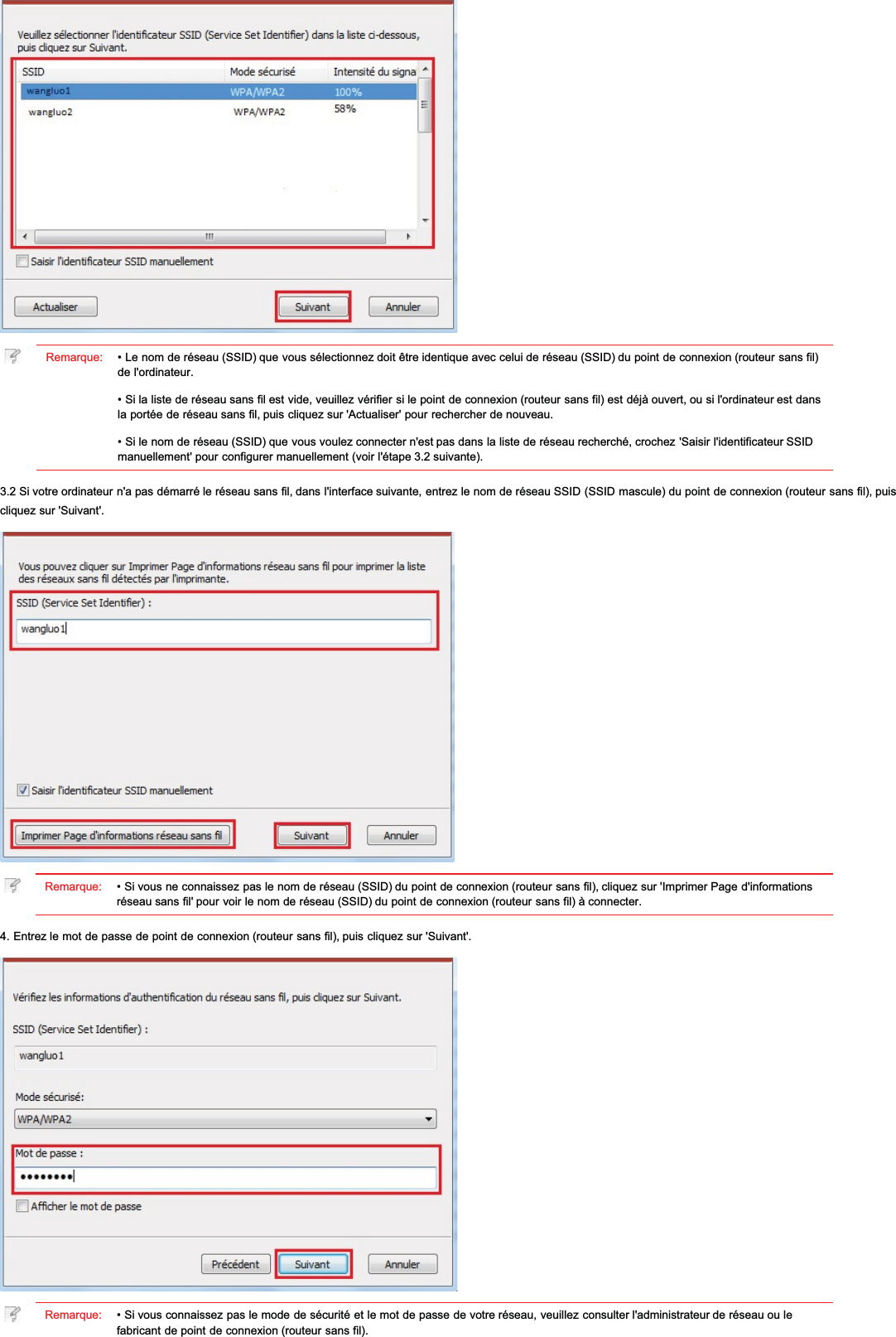 Remarque: • Le nom de réseau (SSID) que vous sélectionnez doit être identique avec celui de réseau (SSID) du point de connexion (routeur sans fil)de l&apos;ordinateur.• Si la liste de réseau sans fil est vide, veuillez vérifier si le point de connexion (routeur sans fil) est déjà ouvert, ou si l&apos;ordinateur est dansla portée de réseau sans fil, puis cliquez sur &apos;Actualiser&apos; pour rechercher de nouveau.• Si le nom de réseau (SSID) que vous voulez connecter n&apos;est pas dans la liste de réseau recherché, crochez &apos;Saisir l&apos;identificateur SSIDmanuellement&apos; pour configurer manuellement (voir l&apos;étape 3.2 suivante).3.2 Si votre ordinateur n&apos;a pas démarré le réseau sans fil, dans l&apos;interface suivante, entrez le nom de réseau SSID (SSID mascule) du point de connexion (routeur sans fil), puiscliquez sur &apos;Suivant&apos;.Remarque: • Si vous ne connaissez pas le nom de réseau (SSID) du point de connexion (routeur sans fil), cliquez sur &apos;Imprimer Page d&apos;informationsréseau sans fil&apos; pour voir le nom de réseau (SSID) du point de connexion (routeur sans fil) à connecter.4. Entrez le mot de passe de point de connexion (routeur sans fil), puis cliquez sur &apos;Suivant&apos;.Remarque: • Si vous connaissez pas le mode de sécurité et le mot de passe de votre réseau, veuillez consulter l&apos;administrateur de réseau ou lefabricant de point de connexion (routeur sans fil).