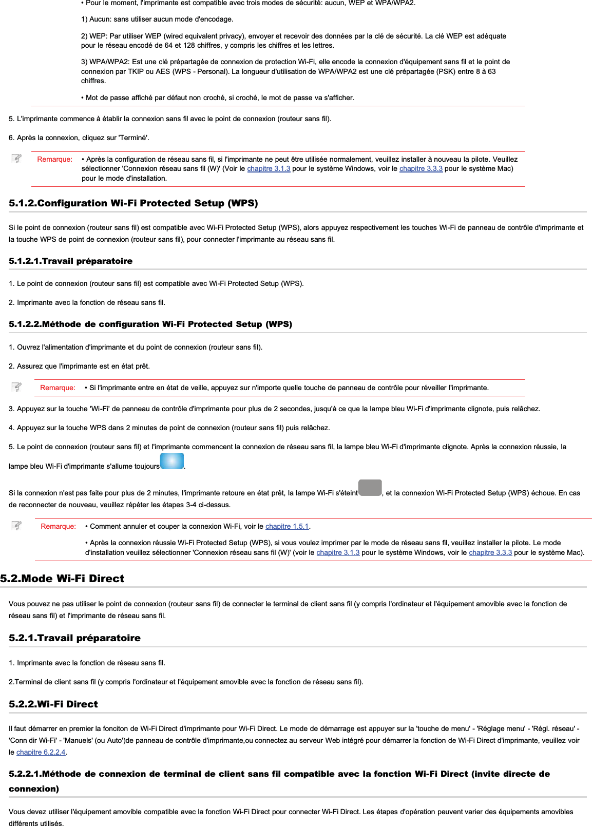 • Pour le moment, l&apos;imprimante est compatible avec trois modes de sécurité: aucun, WEP et WPA/WPA2.1) Aucun: sans utiliser aucun mode d&apos;encodage.2) WEP: Par utiliser WEP (wired equivalent privacy), envoyer et recevoir des données par la clé de sécurité. La clé WEP est adéquatepour le réseau encodé de 64 et 128 chiffres, y compris les chiffres et les lettres.3) WPA/WPA2: Est une clé prépartagée de connexion de protection Wi-Fi, elle encode la connexion d&apos;équipement sans fil et le point deconnexion par TKIP ou AES (WPS - Personal). La longueur d&apos;utilisation de WPA/WPA2 est une clé prépartagée (PSK) entre 8 à 63chiffres.• Mot de passe affiché par défaut non croché, si croché, le mot de passe va s&apos;afficher.5. L&apos;imprimante commence à établir la connexion sans fil avec le point de connexion (routeur sans fil).6. Après la connexion, cliquez sur &apos;Terminé&apos;.Remarque: • Après la configuration de réseau sans fil, si l&apos;imprimante ne peut être utilisée normalement, veuillez installer à nouveau la pilote. Veuillezsélectionner &apos;Connexion réseau sans fil (W)&apos; (Voir le chapitre 3.1.3 pour le système Windows, voir le chapitre 3.3.3 pour le système Mac)pour le mode d&apos;installation.5.1.2.Configuration Wi-Fi Protected Setup (WPS)Si le point de connexion (routeur sans fil) est compatible avec Wi-Fi Protected Setup (WPS), alors appuyez respectivement les touches Wi-Fi de panneau de contrôle d&apos;imprimante etla touche WPS de point de connexion (routeur sans fil), pour connecter l&apos;imprimante au réseau sans fil.5.1.2.1.Travail préparatoire1. Le point de connexion (routeur sans fil) est compatible avec Wi-Fi Protected Setup (WPS).2. Imprimante avec la fonction de réseau sans fil.5.1.2.2.Méthode de configuration Wi-Fi Protected Setup (WPS)1. Ouvrez l&apos;alimentation d&apos;imprimante et du point de connexion (routeur sans fil).2. Assurez que l&apos;imprimante est en état prêt.Remarque: • Si l&apos;imprimante entre en état de veille, appuyez sur n&apos;importe quelle touche de panneau de contrôle pour réveiller l&apos;imprimante.3. Appuyez sur la touche &apos;Wi-Fi&apos; de panneau de contrôle d&apos;imprimante pour plus de 2 secondes, jusqu&apos;à ce que la lampe bleu Wi-Fi d&apos;imprimante clignote, puis relâchez.4. Appuyez sur la touche WPS dans 2 minutes de point de connexion (routeur sans fil) puis relâchez.5. Le point de connexion (routeur sans fil) et l&apos;imprimante commencent la connexion de réseau sans fil, la lampe bleu Wi-Fi d&apos;imprimante clignote. Après la connexion réussie, lalampe bleu Wi-Fi d&apos;imprimante s&apos;allume toujours .Si la connexion n&apos;est pas faite pour plus de 2 minutes, l&apos;imprimante retoure en état prêt, la lampe Wi-Fi s&apos;éteint , et la connexion Wi-Fi Protected Setup (WPS) échoue. En casde reconnecter de nouveau, veuillez répéter les étapes 3-4 ci-dessus.Remarque: • Comment annuler et couper la connexion Wi-Fi, voir le chapitre 1.5.1.• Après la connexion réussie Wi-Fi Protected Setup (WPS), si vous voulez imprimer par le mode de réseau sans fil, veuillez installer la pilote. Le moded&apos;installation veuillez sélectionner &apos;Connexion réseau sans fil (W)&apos; (voir le chapitre 3.1.3 pour le système Windows, voir le chapitre 3.3.3 pour le système Mac).5.2.Mode Wi-Fi DirectVous pouvez ne pas utiliser le point de connexion (routeur sans fil) de connecter le terminal de client sans fil (y compris l&apos;ordinateur et l&apos;équipement amovible avec la fonction deréseau sans fil) et l&apos;imprimante de réseau sans fil.5.2.1.Travail préparatoire1. Imprimante avec la fonction de réseau sans fil.2.Terminal de client sans fil (y compris l&apos;ordinateur et l&apos;équipement amovible avec la fonction de réseau sans fil).5.2.2.Wi-Fi DirectIl faut démarrer en premier la fonciton de Wi-Fi Direct d&apos;imprimante pour Wi-Fi Direct. Le mode de démarrage est appuyer sur la &apos;touche de menu&apos; - &apos;Réglage menu&apos; - &apos;Régl. réseau&apos; -&apos;Conn dir Wi-Fi&apos; - &apos;Manuels&apos; (ou Auto&apos;)de panneau de contrôle d&apos;imprimante,ou connectez au serveur Web intégré pour démarrer la fonction de Wi-Fi Direct d&apos;imprimante, veuillez voirle chapitre 6.2.2.4.5.2.2.1.Méthode de connexion de terminal de client sans fil compatible avec la fonction Wi-Fi Direct (invite directe deconnexion)Vous devez utiliser l&apos;équipement amovible compatible avec la fonction Wi-Fi Direct pour connecter Wi-Fi Direct. Les étapes d&apos;opération peuvent varier des équipements amoviblesdifférents utilisés.