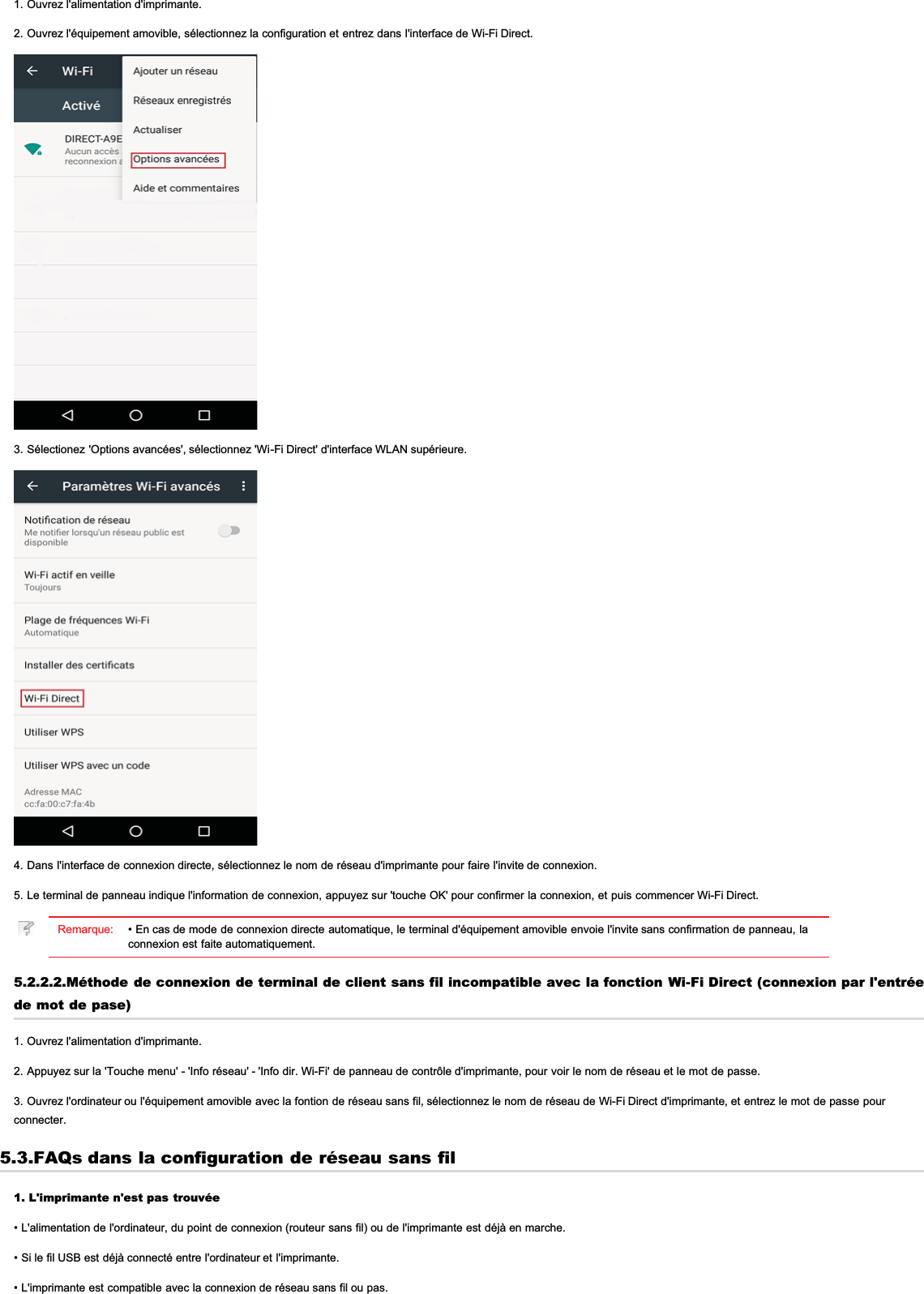 1. Ouvrez l&apos;alimentation d&apos;imprimante.2. Ouvrez l&apos;équipement amovible, sélectionnez la configuration et entrez dans l&apos;interface de Wi-Fi Direct.3. Sélectionez &apos;Options avancées&apos;, sélectionnez &apos;Wi-Fi Direct&apos; d&apos;interface WLAN supérieure.4. Dans l&apos;interface de connexion directe, sélectionnez le nom de réseau d&apos;imprimante pour faire l&apos;invite de connexion.5. Le terminal de panneau indique l&apos;information de connexion, appuyez sur &apos;touche OK&apos; pour confirmer la connexion, et puis commencer Wi-Fi Direct.Remarque: • En cas de mode de connexion directe automatique, le terminal d&apos;équipement amovible envoie l&apos;invite sans confirmation de panneau, laconnexion est faite automatiquement.5.2.2.2.Méthode de connexion de terminal de client sans fil incompatible avec la fonction Wi-Fi Direct (connexion par l&apos;entréede mot de pase)1. Ouvrez l&apos;alimentation d&apos;imprimante.2. Appuyez sur la &apos;Touche menu&apos; - &apos;Info réseau&apos; - &apos;Info dir. Wi-Fi&apos; de panneau de contrôle d&apos;imprimante, pour voir le nom de réseau et le mot de passe.3. Ouvrez l&apos;ordinateur ou l&apos;équipement amovible avec la fontion de réseau sans fil, sélectionnez le nom de réseau de Wi-Fi Direct d&apos;imprimante, et entrez le mot de passe pourconnecter.5.3.FAQs dans la configuration de réseau sans fil1. L&apos;imprimante n&apos;est pas trouvée• L&apos;alimentation de l&apos;ordinateur, du point de connexion (routeur sans fil) ou de l&apos;imprimante est déjà en marche.• Si le fil USB est déjà connecté entre l&apos;ordinateur et l&apos;imprimante.• L&apos;imprimante est compatible avec la connexion de réseau sans fil ou pas.