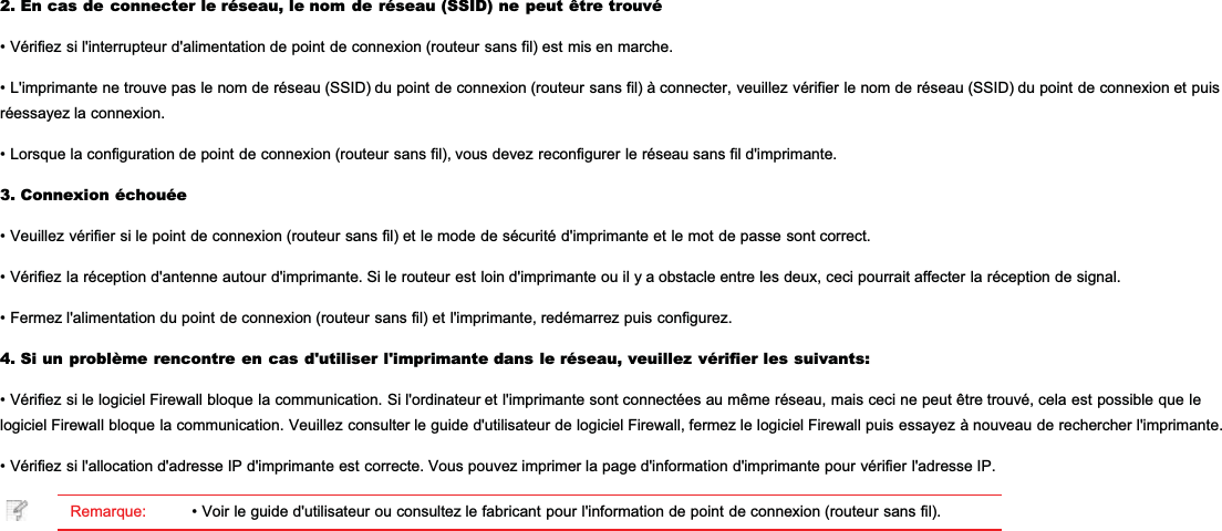 2. En cas de connecter le réseau, le nom de réseau (SSID) ne peut être trouvé• Vérifiez si l&apos;interrupteur d&apos;alimentation de point de connexion (routeur sans fil) est mis en marche.• L&apos;imprimante ne trouve pas le nom de réseau (SSID) du point de connexion (routeur sans fil) à connecter, veuillez vérifier le nom de réseau (SSID) du point de connexion et puisréessayez la connexion.• Lorsque la configuration de point de connexion (routeur sans fil), vous devez reconfigurer le réseau sans fil d&apos;imprimante.3. Connexion échouée• Veuillez vérifier si le point de connexion (routeur sans fil) et le mode de sécurité d&apos;imprimante et le mot de passe sont correct.• Vérifiez la réception d&apos;antenne autour d&apos;imprimante. Si le routeur est loin d&apos;imprimante ou il y a obstacle entre les deux, ceci pourrait affecter la réception de signal.• Fermez l&apos;alimentation du point de connexion (routeur sans fil) et l&apos;imprimante, redémarrez puis configurez.4. Si un problème rencontre en cas d&apos;utiliser l&apos;imprimante dans le réseau, veuillez vérifier les suivants:• Vérifiez si le logiciel Firewall bloque la communication. Si l&apos;ordinateur et l&apos;imprimante sont connectées au même réseau, mais ceci ne peut être trouvé, cela est possible que lelogiciel Firewall bloque la communication. Veuillez consulter le guide d&apos;utilisateur de logiciel Firewall, fermez le logiciel Firewall puis essayez à nouveau de rechercher l&apos;imprimante.• Vérifiez si l&apos;allocation d&apos;adresse IP d&apos;imprimante est correcte. Vous pouvez imprimer la page d&apos;information d&apos;imprimante pour vérifier l&apos;adresse IP.Remarque: • Voir le guide d&apos;utilisateur ou consultez le fabricant pour l&apos;information de point de connexion (routeur sans fil).