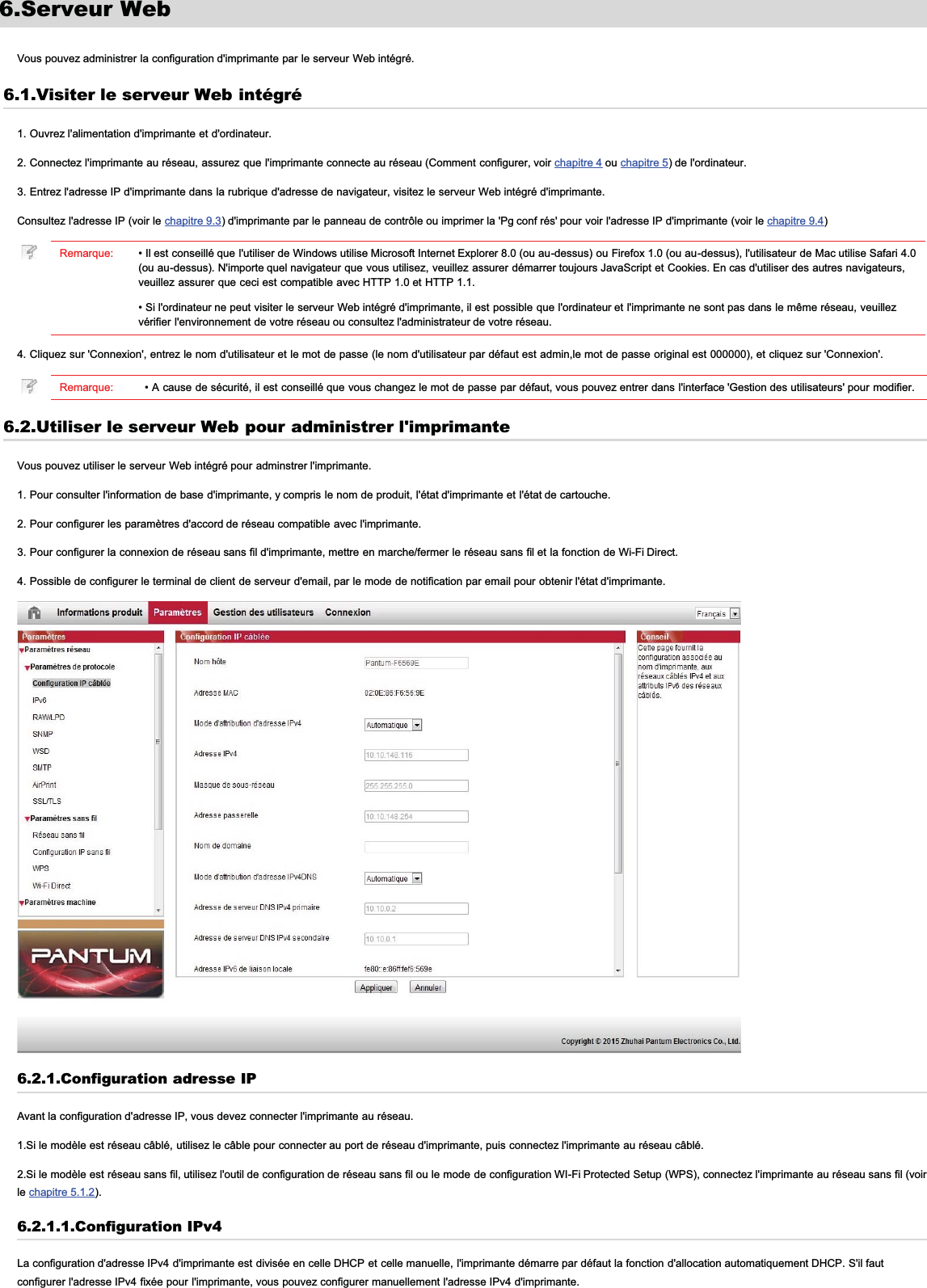 6.Serveur WebVous pouvez administrer la configuration d&apos;imprimante par le serveur Web intégré.6.1.Visiter le serveur Web intégré1. Ouvrez l&apos;alimentation d&apos;imprimante et d&apos;ordinateur.2. Connectez l&apos;imprimante au réseau, assurez que l&apos;imprimante connecte au réseau (Comment configurer, voir chapitre 4 ou chapitre 5) de l&apos;ordinateur.3. Entrez l&apos;adresse IP d&apos;imprimante dans la rubrique d&apos;adresse de navigateur, visitez le serveur Web intégré d&apos;imprimante.Consultez l&apos;adresse IP (voir le chapitre 9.3) d&apos;imprimante par le panneau de contrôle ou imprimer la &apos;Pg conf rés&apos; pour voir l&apos;adresse IP d&apos;imprimante (voir le chapitre 9.4)Remarque: • Il est conseillé que l&apos;utiliser de Windows utilise Microsoft Internet Explorer 8.0 (ou au-dessus) ou Firefox 1.0 (ou au-dessus), l&apos;utilisateur de Mac utilise Safari 4.0(ou au-dessus). N&apos;importe quel navigateur que vous utilisez, veuillez assurer démarrer toujours JavaScript et Cookies. En cas d&apos;utiliser des autres navigateurs,veuillez assurer que ceci est compatible avec HTTP 1.0 et HTTP 1.1.• Si l&apos;ordinateur ne peut visiter le serveur Web intégré d&apos;imprimante, il est possible que l&apos;ordinateur et l&apos;imprimante ne sont pas dans le même réseau, veuillezvérifier l&apos;environnement de votre réseau ou consultez l&apos;administrateur de votre réseau.4. Cliquez sur &apos;Connexion&apos;, entrez le nom d&apos;utilisateur et le mot de passe (le nom d&apos;utilisateur par défaut est admin,le mot de passe original est 000000), et cliquez sur &apos;Connexion&apos;.Remarque: • A cause de sécurité, il est conseillé que vous changez le mot de passe par défaut, vous pouvez entrer dans l&apos;interface &apos;Gestion des utilisateurs&apos; pour modifier.6.2.Utiliser le serveur Web pour administrer l&apos;imprimanteVous pouvez utiliser le serveur Web intégré pour adminstrer l&apos;imprimante.1. Pour consulter l&apos;information de base d&apos;imprimante, y compris le nom de produit, l&apos;état d&apos;imprimante et l&apos;état de cartouche.2. Pour configurer les paramètres d&apos;accord de réseau compatible avec l&apos;imprimante.3. Pour configurer la connexion de réseau sans fil d&apos;imprimante, mettre en marche/fermer le réseau sans fil et la fonction de Wi-Fi Direct.4. Possible de configurer le terminal de client de serveur d&apos;email, par le mode de notification par email pour obtenir l&apos;état d&apos;imprimante.6.2.1.Configuration adresse IPAvant la configuration d&apos;adresse IP, vous devez connecter l&apos;imprimante au réseau.1.Si le modèle est réseau câblé, utilisez le câble pour connecter au port de réseau d&apos;imprimante, puis connectez l&apos;imprimante au réseau câblé.2.Si le modèle est réseau sans fil, utilisez l&apos;outil de configuration de réseau sans fil ou le mode de configuration WI-Fi Protected Setup (WPS), connectez l&apos;imprimante au réseau sans fil (voirle chapitre 5.1.2).6.2.1.1.Configuration IPv4La configuration d&apos;adresse IPv4 d&apos;imprimante est divisée en celle DHCP et celle manuelle, l&apos;imprimante démarre par défaut la fonction d&apos;allocation automatiquement DHCP. S&apos;il fautconfigurer l&apos;adresse IPv4 fixée pour l&apos;imprimante, vous pouvez configurer manuellement l&apos;adresse IPv4 d&apos;imprimante.