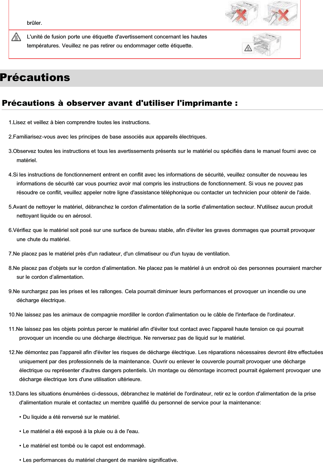 brûler.L&apos;unité de fusion porte une étiquette d&apos;avertissement concernant les hautestempératures. Veuillez ne pas retirer ou endommager cette étiquette.PrécautionsPrécautions à observer avant d&apos;utiliser l&apos;imprimante :1.Lisez et veillez à bien comprendre toutes les instructions.2.Familiarisez-vous avec les principes de base associés aux appareils électriques.3.Observez toutes les instructions et tous les avertissements présents sur le matériel ou spécifiés dans le manuel fourni avec cematériel.4.Si les instructions de fonctionnement entrent en conflit avec les informations de sécurité, veuillez consulter de nouveau lesinformations de sécurité car vous pourriez avoir mal compris les instructions de fonctionnement. Si vous ne pouvez pasrésoudre ce conflit, veuillez appeler notre ligne d&apos;assistance téléphonique ou contacter un technicien pour obtenir de l&apos;aide.5.Avant de nettoyer le matériel, débranchez le cordon d&apos;alimentation de la sortie d&apos;alimentation secteur. N&apos;utilisez aucun produitnettoyant liquide ou en aérosol.6.Vérifiez que le matériel soit posé sur une surface de bureau stable, afin d&apos;éviter les graves dommages que pourrait provoquerune chute du matériel.7.Ne placez pas le matériel près d&apos;un radiateur, d&apos;un climatiseur ou d&apos;un tuyau de ventilation.8.Ne placez pas d’objets sur le cordon d’alimentation. Ne placez pas le matériel à un endroit où des personnes pourraient marchersur le cordon d’alimentation.9.Ne surchargez pas les prises et les rallonges. Cela pourrait diminuer leurs performances et provoquer un incendie ou unedécharge électrique.10.Ne laissez pas les animaux de compagnie mordiller le cordon d&apos;alimentation ou le câble de l&apos;interface de l&apos;ordinateur.11.Ne laissez pas les objets pointus percer le matériel afin d&apos;éviter tout contact avec l&apos;appareil haute tension ce qui pourraitprovoquer un incendie ou une décharge électrique. Ne renversez pas de liquid sur le matériel.12.Ne démontez pas l&apos;appareil afin d&apos;éviter les risques de décharge électrique. Les réparations nécessaires devront être effectuéesuniquement par des professionnels de la maintenance. Ouvrir ou enlever le couvercle pourrait provoquer une déchargeélectrique ou représenter d&apos;autres dangers potentiels. Un montage ou démontage incorrect pourrait également provoquer unedécharge électrique lors d&apos;une utilisation ultérieure.13.Dans les situations énumérées ci-dessous, débranchez le matériel de l&apos;ordinateur, retir ez le cordon d&apos;alimentation de la prised&apos;alimentation murale et contactez un membre qualifié du personnel de service pour la maintenance:• Du liquide a été renversé sur le matériel.• Le matériel a été exposé à la pluie ou à de l&apos;eau.• Le matériel est tombé ou le capot est endommagé.• Les performances du matériel changent de manière significative.