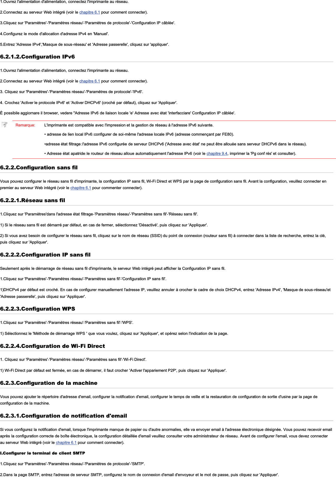 1.Ouvrez l&apos;alimentation d&apos;alimentation, connectez l&apos;imprimante au réseau.2.Connectez au serveur Web intégré (voir le chapitre 6.1 pour comment connecter).3.Cliquez sur &apos;Paramètres&apos;-&apos;Paramètres réseau&apos;-&apos;Paramètres de protocole&apos;-&apos;Configuration IP câblée&apos;.4.Configurez le mode d&apos;allocation d&apos;adresse IPv4 en &apos;Manuel&apos;.5.Entrez &apos;Adresse IPv4&apos;,&apos;Masque de sous-réseau&apos; et &apos;Adresse passerelle&apos;, cliquez sur &apos;appliquer&apos;.6.2.1.2.Configuration IPv61.Ouvrez l&apos;alimentation d&apos;alimentation, connectez l&apos;imprimante au réseau.2.Connectez au serveur Web intégré (voir le chapitre 6.1 pour comment connecter).3. Cliquez sur &apos;Paramètres&apos;-&apos;Paramètres réseau&apos;-&apos;Paramètres de protocole&apos;-&apos;IPv6&apos;.4. Crochez &apos;Activer le protocole IPv6&apos; et &apos;Activer DHCPv6&apos; (croché par défaut), cliquez sur &apos;Appliquer&apos;.È possibile aggiornare il browser, vedere &quot;Adresse IPv6 de liaison locale &apos;e&apos; Adresse avec état &apos;interfacciare&apos; Configuration IP câblée&apos;.Remarque: L&apos;imprimante est compatible avec l&apos;impression et la gestion de réseau à l&apos;adresse IPv6 suivante.• adresse de lien local IPv6:configurer de soi-même l&apos;adresse locale IPv6 (adresse commençant par FE80).•adresse état filtrage:l&apos;adresse IPv6 configurée de serveur DHCPv6 (&apos;Adresse avec état&apos; ne peut être allouée sans serveur DHCPv6 dans le réseau).• Adresse état apatride:le routeur de réseau alloue automatiquement l&apos;adresse IPv6 (voir le chapitre 9.4, imprimer la &apos;Pg conf rés&apos; et consulter).6.2.2.Configuration sans filVous pouvez configurer le réseau sans fil d&apos;imprimante, la configuration IP sans fil, Wi-Fi Direct et WPS par la page de configuration sans fil. Avant la configuration, veuillez connecter enpremier au serveur Web intégré (voir le chapitre 6.1 pour commenter connecter).6.2.2.1.Réseau sans fil1.Cliquez sur &apos;Paramètres&apos;dans l&apos;adresse état filtrage-&apos;Paramètres réseau&apos;-&apos;Paramètres sans fil&apos;-&apos;Réseau sans fil&apos;.1) Si le réseau sans fil est démarré par défaut, en cas de fermer, sélectionnez &apos;Désactivé&apos;, puis cliquez sur &apos;Appliquer&apos;.2) Si vous avez besoin de configurer le réseau sans fil, cliquez sur le nom de réseau (SSID) du point de connexion (routeur sans fil) à connecter dans la liste de recherche, entrez la clé,puis cliquez sur &apos;Appliquer&apos;.6.2.2.2.Configuration IP sans filSeulement après le démarrage de réseau sans fil d&apos;imprimante, le serveur Web intégré peut afficher la Configuration IP sans fil.1.Cliquez sur &apos;Paramètres&apos;-&apos;Paramètres réseau&apos;-&apos;Paramètres sans fil&apos;-&apos;Configuration IP sans fil&apos;.1)DHCPv4 par défaut est croché. En cas de configurer manuellement l&apos;adresse IP, veuillez annuler à crocher le cadre de choix DHCPv4, entrez &apos;Adresse IPv4&apos;, &apos;Masque de sous-réseau&apos;et&apos;Adresse passerelle&apos;, puis cliquez sur &apos;Appliquer&apos;.6.2.2.3.Configuration WPS1.Cliquez sur &apos;Paramètres&apos;-&apos;Paramètres réseau&apos;-&apos;Paramètres sans fil&apos;-&apos;WPS&apos;.1) Sélectionnez le &apos;Méthode de démarrage WPS &apos; que vous voulez, cliquez sur &apos;Appliquer&apos;, et opérez selon l&apos;indication de la page.6.2.2.4.Configuration de Wi-Fi Direct1. Cliquez sur &apos;Paramètres&apos;-&apos;Paramètres réseau&apos;-&apos;Paramètres sans fil&apos;-&apos;Wi-Fi Direct&apos;.1) Wi-Fi Direct par défaut est fermée, en cas de démarrer, il faut crocher &apos;Activer l&apos;appariement P2P&apos;, puis cliquez sur &apos;Appliquer&apos;.6.2.3.Configuration de la machineVous pouvez ajouter le répertoire d&apos;adresse d&apos;email, configurer la notification d&apos;email, configurer le temps de veille et la restauration de configuration de sortie d&apos;usine par la page deconfiguration de la machine.6.2.3.1.Configuration de notification d&apos;emailSi vous configurez la notification d&apos;email, lorsque l&apos;imprimante manque de papier ou d&apos;autre anormalies, elle va envoyer email à l&apos;adresse électronique désignée. Vous pouvez recevoir emailaprès la configuration correcte de boîte électronique, la configuration détaillée d&apos;email veuillez consulter votre administrateur de réseau. Avant de configurer l&apos;email, vous devez connecterau serveur Web intégré (voir le chapitre 6.1 pour comment connecter).I.Configurer le terminal de client SMTP1.Cliquez sur &apos;Paramètres&apos;-&apos;Paramètres réseau&apos;-&apos;Paramètres de protocole&apos;-&apos;SMTP&apos;.2.Dans la page SMTP, entrez l&apos;adresse de serveur SMTP, configurez le nom de connexion d&apos;email d&apos;envoyeur et le mot de passe, puis cliquez sur &apos;Appliquer&apos;.