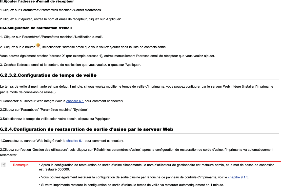 II.Ajouter l&apos;adresse d&apos;email de récepteur1.Cliquez sur &apos;Paramètres&apos;-&apos;Paramètres machine&apos;-&apos;Carnet d&apos;adresses&apos;.2.Cliquez sur &apos;Ajouter&apos;, entrez le nom et email de récepteur, cliquez sur &apos;Appliquer&apos;.III.Configuration de notification d&apos;email1. Cliquez sur &apos;Paramètres&apos;-&apos;Paramètres machine&apos;-&apos;Notification e-mail&apos;.2. Cliquez sur le bouton , sélectionnez l&apos;adresse email que vous voulez ajouter dans la liste de contacts sortie.Vous pouvez également crocher &apos;adresse X&apos; (par exemple adresse 1), entrez manuellement l&apos;adresse email de récepteur que vous voulez ajouter.3. Crochez l&apos;adresse email et le contenu de notification que vous voulez, cliquez sur &apos;Appliquer&apos;.6.2.3.2.Configuration de temps de veilleLe temps de veille d&apos;imprimante est par défaut 1 minute, si vous voulez modifier le temps de veille d&apos;imprimante, vous pouvez configurer par le serveur Web intégré (installer l&apos;imprimantepar le mode de connexion de réseau).1.Connectez au serveur Web intégré (voir le chapitre 6.1 pour comment connecter).2.Cliquez sur &apos;Paramètres&apos;-&apos;Paramètres machine&apos;-&apos;Système&apos;.3.Sélectionnez le temps de veille selon votre besoin, cliquez sur &apos;Appliquer&apos;.6.2.4.Configuration de restauration de sortie d&apos;usine par le serveur Web1.Connectez au serveur Web intégré (voir le chapitre 6.1 pour comment connecter).2.Cliquez sur l&apos;option &apos;Gestion des utilisateurs&apos;, puis cliquez sur &apos;Rétablir les paramètres d&apos;usine&apos;, après la configuration de restauration de sortie d&apos;usine, l&apos;imprimante va automatiquementredémarrer.Remarque: • Après la configuration de restauration de sortie d&apos;usine d&apos;imprimante, le nom d&apos;utilisateur de gestionnaire est restauré admin, et le mot de passe de connexionest restauré 000000.• Vous pouvez également restaurer la configuration de sortie d&apos;usine par la touche de panneau de contrôle d&apos;imprimante, voir le chapitre 9.1.5.• Si votre imprimante restaure la configuration de sortie d&apos;usine, le temps de veille va restaurer automatiquement en 1 minute.