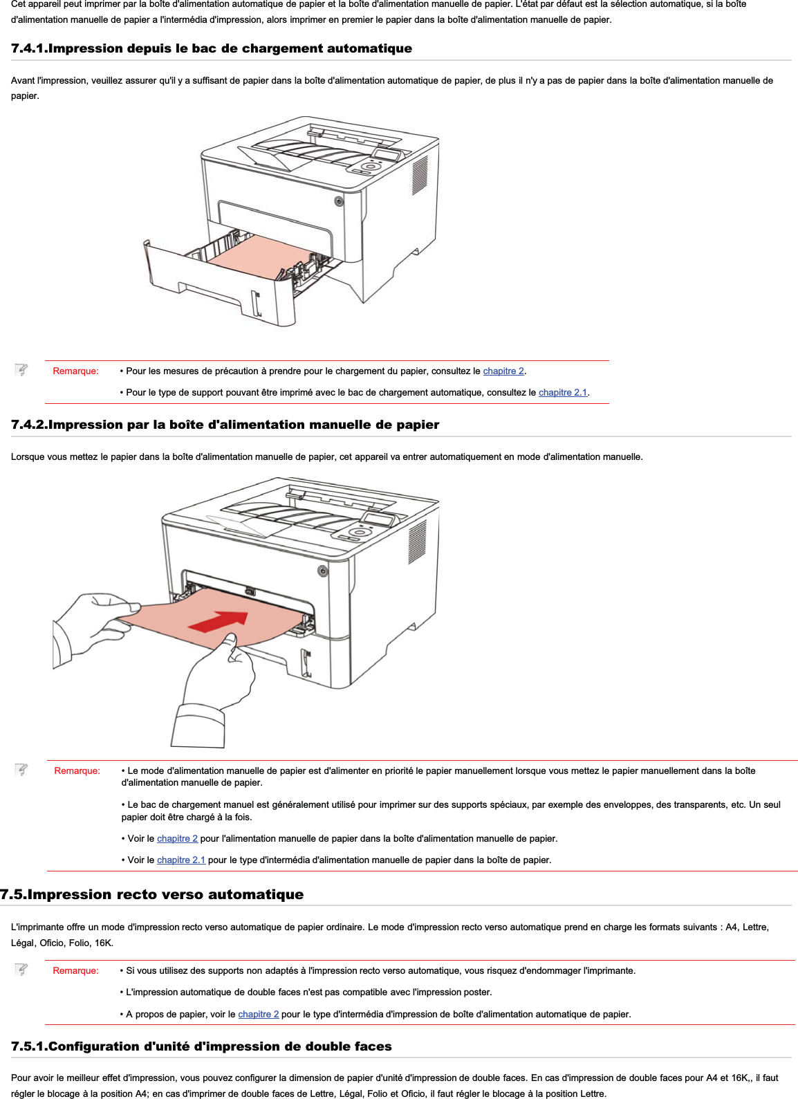 Cet appareil peut imprimer par la boîte d&apos;alimentation automatique de papier et la boîte d&apos;alimentation manuelle de papier. L&apos;état par défaut est la sélection automatique, si la boîted&apos;alimentation manuelle de papier a l&apos;intermédia d&apos;impression, alors imprimer en premier le papier dans la boîte d&apos;alimentation manuelle de papier.7.4.1.Impression depuis le bac de chargement automatiqueAvant l&apos;impression, veuillez assurer qu&apos;il y a suffisant de papier dans la boîte d&apos;alimentation automatique de papier, de plus il n&apos;y a pas de papier dans la boîte d&apos;alimentation manuelle depapier.Remarque: • Pour les mesures de précaution à prendre pour le chargement du papier, consultez le chapitre 2.• Pour le type de support pouvant être imprimé avec le bac de chargement automatique, consultez le chapitre 2.1.7.4.2.Impression par la boîte d&apos;alimentation manuelle de papierLorsque vous mettez le papier dans la boîte d&apos;alimentation manuelle de papier, cet appareil va entrer automatiquement en mode d&apos;alimentation manuelle.Remarque: • Le mode d&apos;alimentation manuelle de papier est d&apos;alimenter en priorité le papier manuellement lorsque vous mettez le papier manuellement dans la boîted&apos;alimentation manuelle de papier.• Le bac de chargement manuel est généralement utilisé pour imprimer sur des supports spéciaux, par exemple des enveloppes, des transparents, etc. Un seulpapier doit être chargé à la fois.• Voir le chapitre 2 pour l&apos;alimentation manuelle de papier dans la boîte d&apos;alimentation manuelle de papier.• Voir le chapitre 2.1 pour le type d&apos;intermédia d&apos;alimentation manuelle de papier dans la boîte de papier.7.5.Impression recto verso automatiqueL&apos;imprimante offre un mode d&apos;impression recto verso automatique de papier ordinaire. Le mode d&apos;impression recto verso automatique prend en charge les formats suivants : A4, Lettre,Légal, Oficio, Folio, 16K.Remarque: • Si vous utilisez des supports non adaptés à l&apos;impression recto verso automatique, vous risquez d&apos;endommager l&apos;imprimante.• L&apos;impression automatique de double faces n&apos;est pas compatible avec l&apos;impression poster.• A propos de papier, voir le chapitre 2 pour le type d&apos;intermédia d&apos;impression de boîte d&apos;alimentation automatique de papier.7.5.1.Configuration d&apos;unité d&apos;impression de double facesPour avoir le meilleur effet d&apos;impression, vous pouvez configurer la dimension de papier d&apos;unité d&apos;impression de double faces. En cas d&apos;impression de double faces pour A4 et 16K,, il fautrégler le blocage à la position A4; en cas d&apos;imprimer de double faces de Lettre, Légal, Folio et Oficio, il faut régler le blocage à la position Lettre.